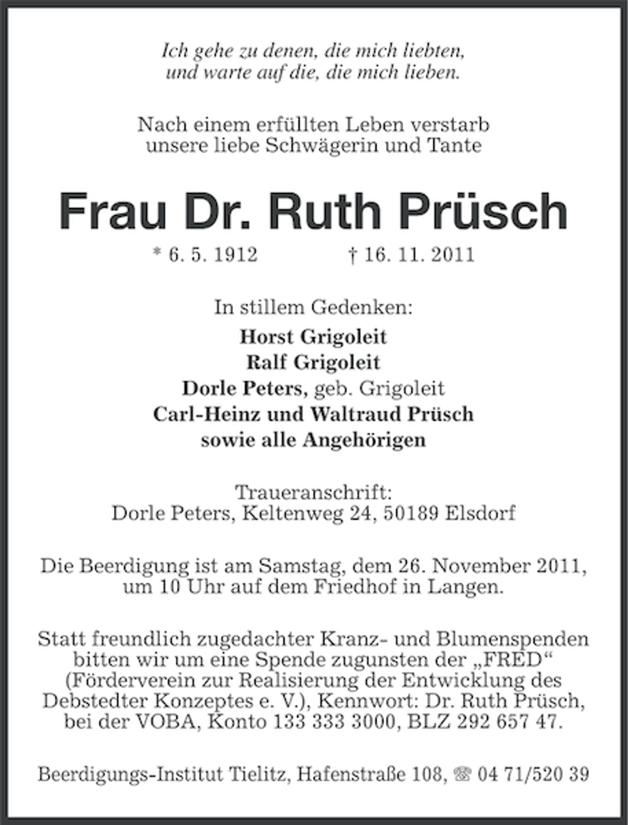<p>Ich gehe zu denen, die mich liebten,<br />und warte auf die, die mich lieben.<br />Nach einem erfüllten Leben verstarb<br />unsere liebe Schwägerin und Tante</p><p>Frau Dr. Ruth Prüsch<br />* 6. 5. 1912</p><p>† 16. 11. 2011</p><p>In stillem Gedenken:<br />Horst Grigoleit<br />Ralf Grigoleit<br />Dorle Peters, geb. Grigoleit<br />Carl-Heinz und Waltraud Prüsch<br />sowie alle Angehörigen<br />Traueranschrift:<br />Dorle Peters, Keltenweg 24, 50189 Elsdorf<br />Die Beerdigung ist am Samstag, dem 26. November 2011,<br />um 10 Uhr auf dem Friedhof in Langen.<br />Statt freundlich zugedachter Kranz- und Blumenspenden<br />bitten wir um eine Spende zugunsten der „FRED“<br />(Förderverein zur Realisierung der Entwicklung des<br />Debstedter Konzeptes e. V.), Kennwort: Dr. Ruth Prüsch,<br />bei der VOBA, Konto 1000, BLZ 292 657 47.<br />Beerdigungs-Institut Tielitz, Hafenstraße 108, 04 71/520 39</p>