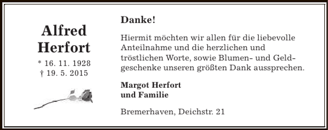 <p>Alfred<br />Herfort<br />* 16. 11. 1928<br />† 19. 5. 2015</p><p>Danke!<br />Hiermit möchten wir allen für die liebevolle<br />Anteilnahme und die herzlichen und<br />tröstlichen Worte, sowie Blumen- und Geldgeschenke unseren größten Dank aussprechen.<br />Margot Herfort<br />und Familie<br />Bremerhaven, Deichstr. 21</p>