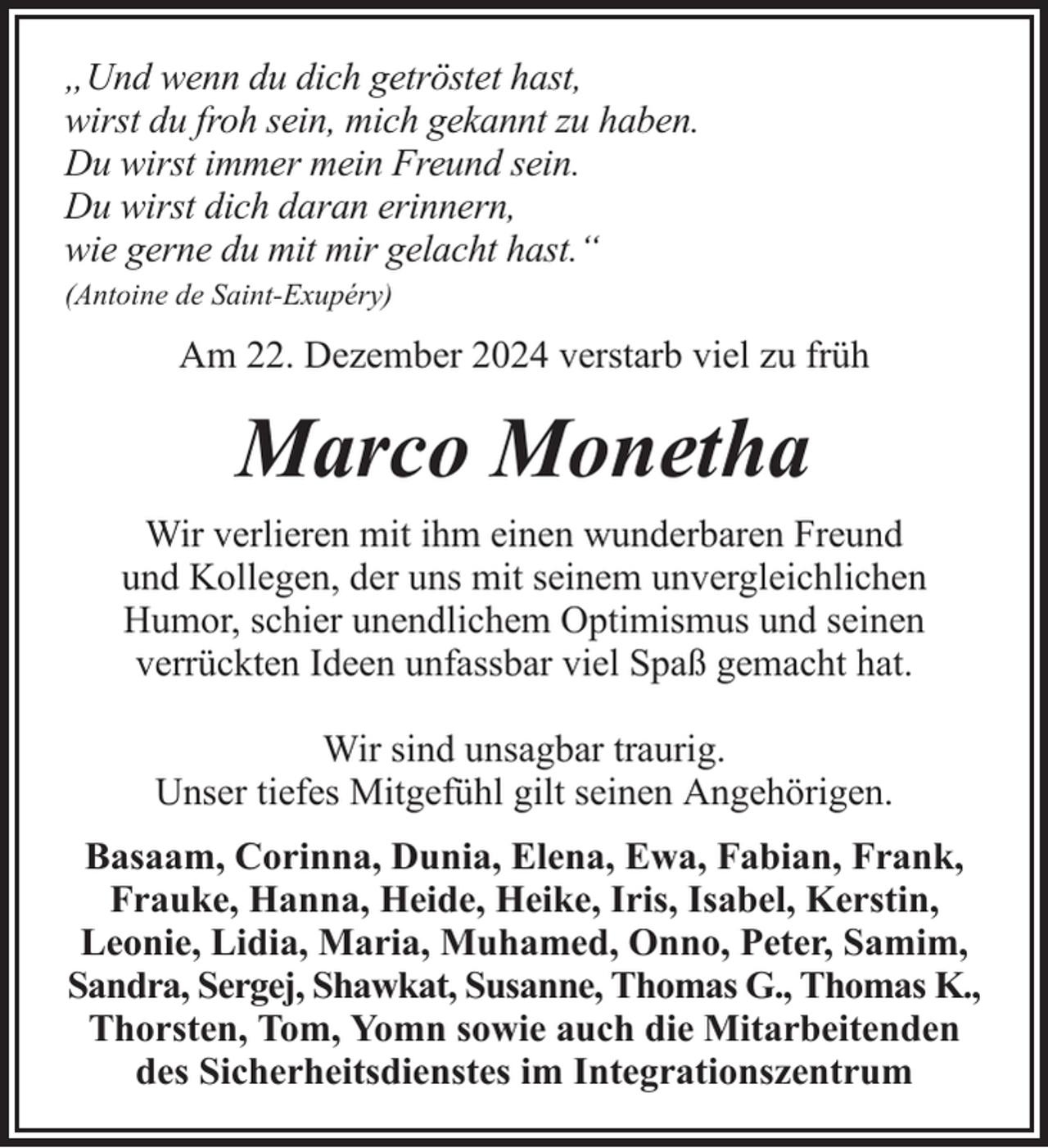 <p>„Und wenn du dich getröstet hast,<br />wirst du froh sein, mich gekannt zu haben.<br />Du wirst immer mein Freund sein.<br />Du wirst dich daran erinnern,<br />wie gerne du mit mir gelacht hast.“<br />(Antoine de Saint-Exupéry)</p><p>Am 22. Dezember 2024 verstarb viel zu früh</p><p>Marco Monetha<br />Wir verlieren mit ihm einen wunderbaren Freund<br />und Kollegen, der uns mit seinem unvergleichlichen<br />Humor, schier unendlichem Optimismus und seinen<br />verrückten Ideen unfassbar viel Spaß gemacht hat.<br />Wir sind unsagbar traurig.<br />Unser tiefes Mitgefühl gilt seinen Angehörigen.<br />Basaam, Corinna, Dunia, Elena, Ewa, Fabian, Frank,<br />Frauke, Hanna, Heide, Heike, Iris, Isabel, Kerstin,<br />Leonie, Lidia, Maria, Muhamed, Onno, Peter, Samim,<br />Sandra, Sergej, Shawkat, Susanne, Thomas G., Thomas K.,<br />Thorsten, Tom, Yomn sowie auch die Mitarbeitenden<br />des Sicherheitsdienstes im Integrationszentrum</p>