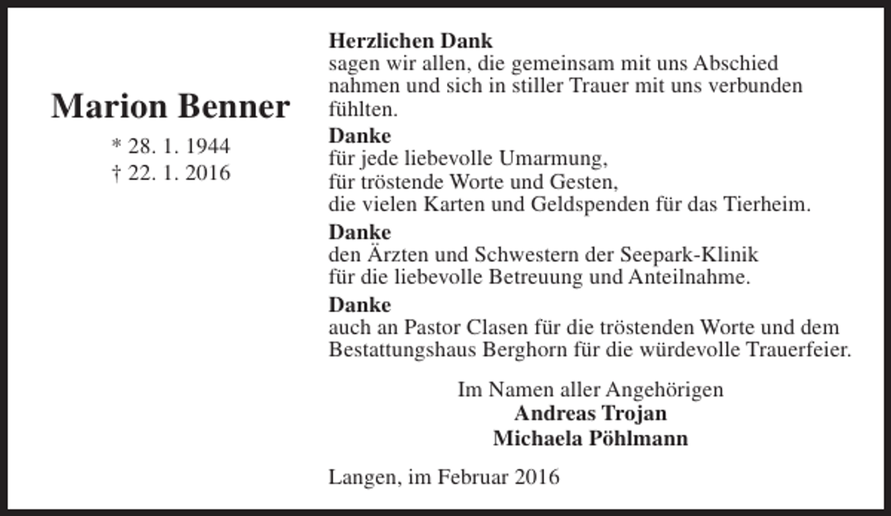 <p>Marion Benner<br />* 28. 1. 1944<br />† 22. 1. 2016</p><p>Herzlichen Dank<br />sagen wir allen, die gemeinsam mit uns Abschied<br />nahmen und sich in stiller Trauer mit uns verbunden<br />fühlten.<br />Danke<br />für jede liebevolle Umarmung,<br />für tröstende Worte und Gesten,<br />die vielen Karten und Geldspenden für das Tierheim.<br />Danke<br />den Ärzten und Schwestern der Seepark-Klinik<br />für die liebevolle Betreuung und Anteilnahme.<br />Danke<br />auch an Pastor Clasen für die tröstenden Worte und dem<br />Bestattungshaus Berghorn für die würdevolle Trauerfeier.<br />Im Namen aller Angehörigen<br />Andreas Trojan<br />Michaela Pöhlmann<br />Langen, im Februar 2016</p>