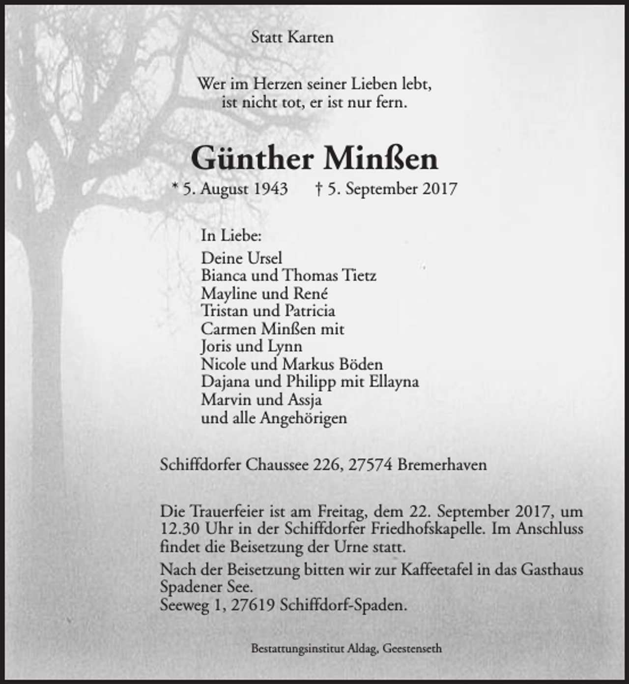 <p>Statt Karten<br />Wer im Herzen seiner Lieben lebt,<br />ist nicht tot, er ist nur fern.</p><p>Günther Minßen</p><p>* 5. August 1943</p><p>† 5. September 2017</p><p>In Liebe:<br />Deine Ursel<br />Bianca und Thomas Tietz<br />Mayline und René<br />Tristan und Patricia<br />Carmen Minßen mit<br />Joris und Lynn<br />Nicole und Markus Böden<br />Dajana und Philipp mit Ellayna<br />Marvin und Assja<br />und alle Angehörigen<br />Schiffdorfer Chaussee 226, 27574 Bremerhaven<br />Die Trauerfeier ist am Freitag, dem 22. September 2017, um<br />12.30 Uhr in der Schiffdorfer Friedhofskapelle. Im Anschluss<br />findet die Beisetzung der Urne statt.<br />Nach der Beisetzung bitten wir zur Kaffeetafel in das Gasthaus<br />Spadener See.<br />Seeweg 1, 27619 Schiffdorf-Spaden.<br />Bestattungsinstitut Aldag, Geestenseth</p>