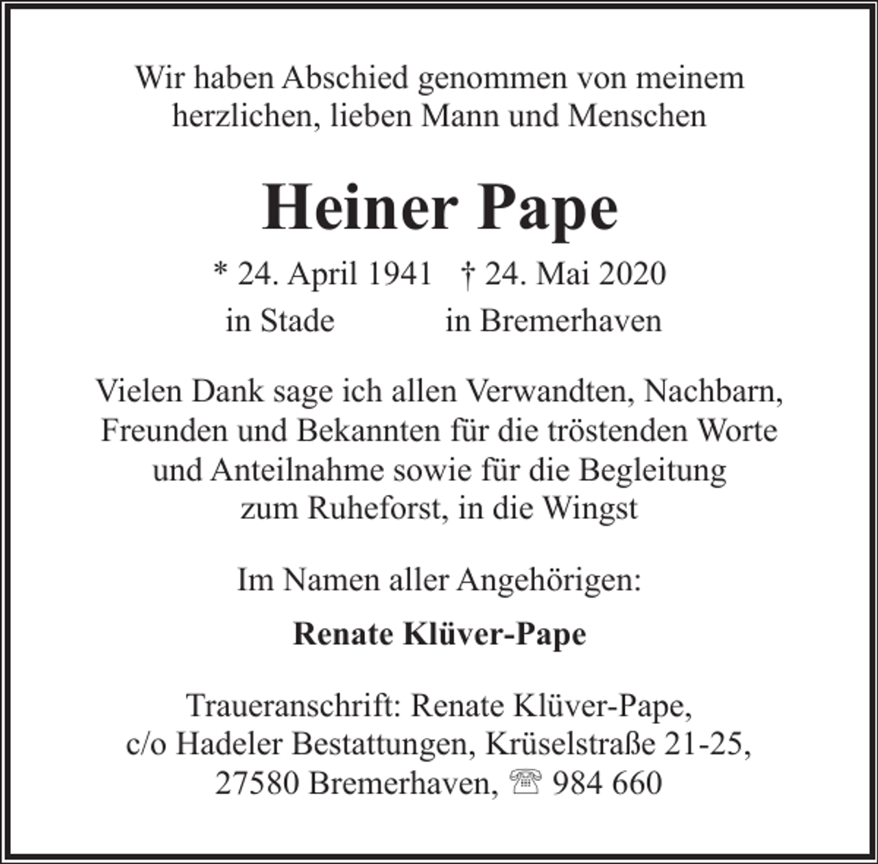 <p>Wir haben Abschied genommen von meinem<br />herzlichen, lieben Mann und Menschen</p><p>Heiner Pape</p><p>* 24. April 1941 † 24. Mai 2020<br />in Stade<br />in Bremerhaven<br />Vielen Dank sage ich allen Verwandten, Nachbarn,<br />Freunden und Bekannten für die tröstenden Worte<br />und Anteilnahme sowie für die Begleitung<br />zum Ruheforst, in die Wingst<br />Im Namen aller Angehörigen:<br />Renate Klüver-Pape<br />Traueranschrift: Renate Klüver-Pape,<br />c/o Hadeler Bestattungen, Krüselstraße 21-25,<br />27580 Bremerhaven, ' 984 660</p>