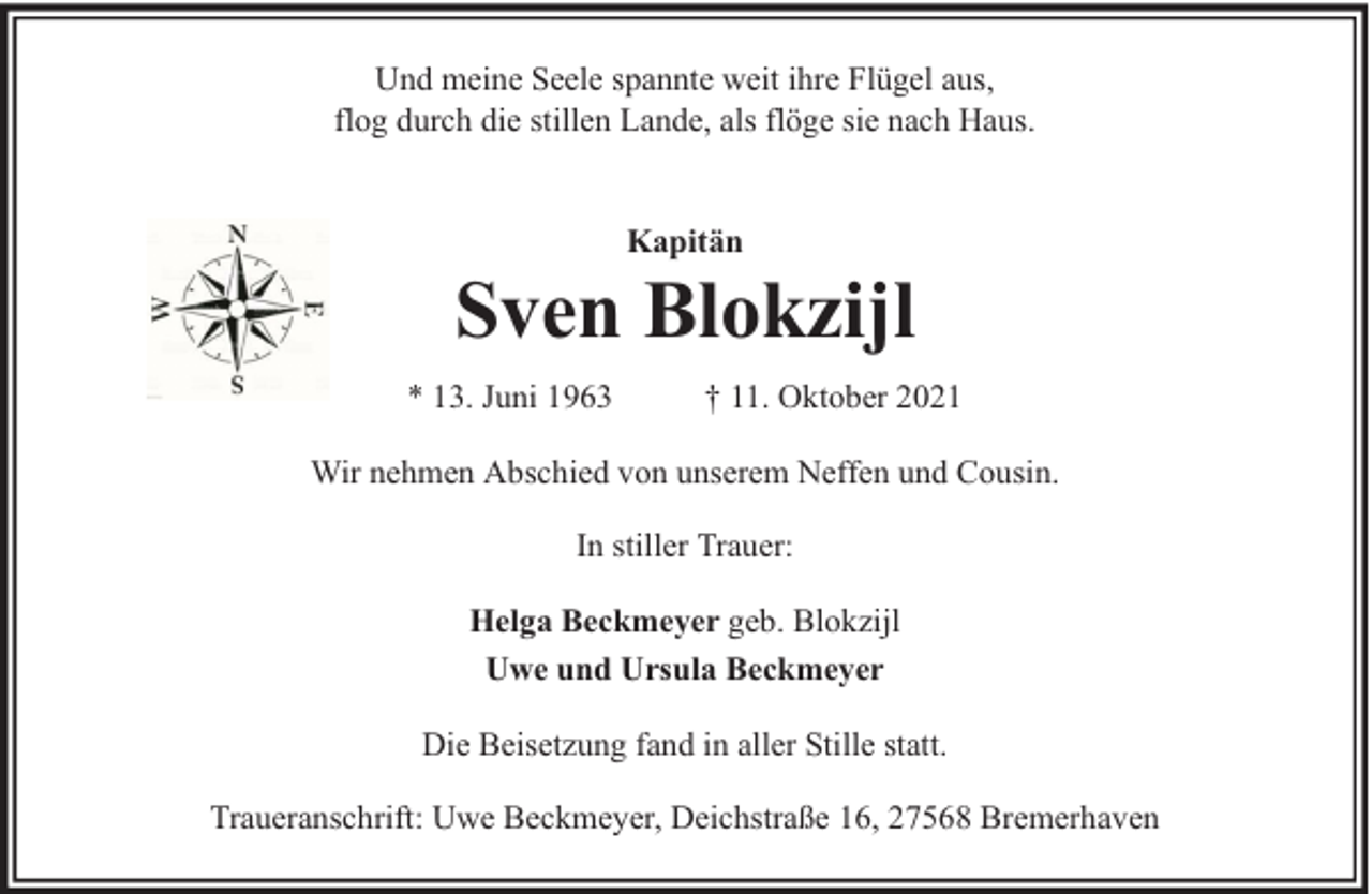 <p>Und meine Seele spannte weit ihre Flügel aus,<br />flog durch die stillen Lande, als flöge sie nach Haus.<br />Kapitän</p>
<p>Sven Blokzijl<br />* 13. Juni 1963</p>
<p>† 11. Oktober 2021</p>
<p>Wir nehmen Abschied von unserem Neffen und Cousin.<br />In stiller Trauer:<br />Helga Beckmeyer geb. Blokzijl<br />Uwe und Ursula Beckmeyer<br />Die Beisetzung fand in aller Stille statt.<br />Traueranschrift: Uwe Beckmeyer, Deichstraße 16, 27568 Bremerhaven</p>