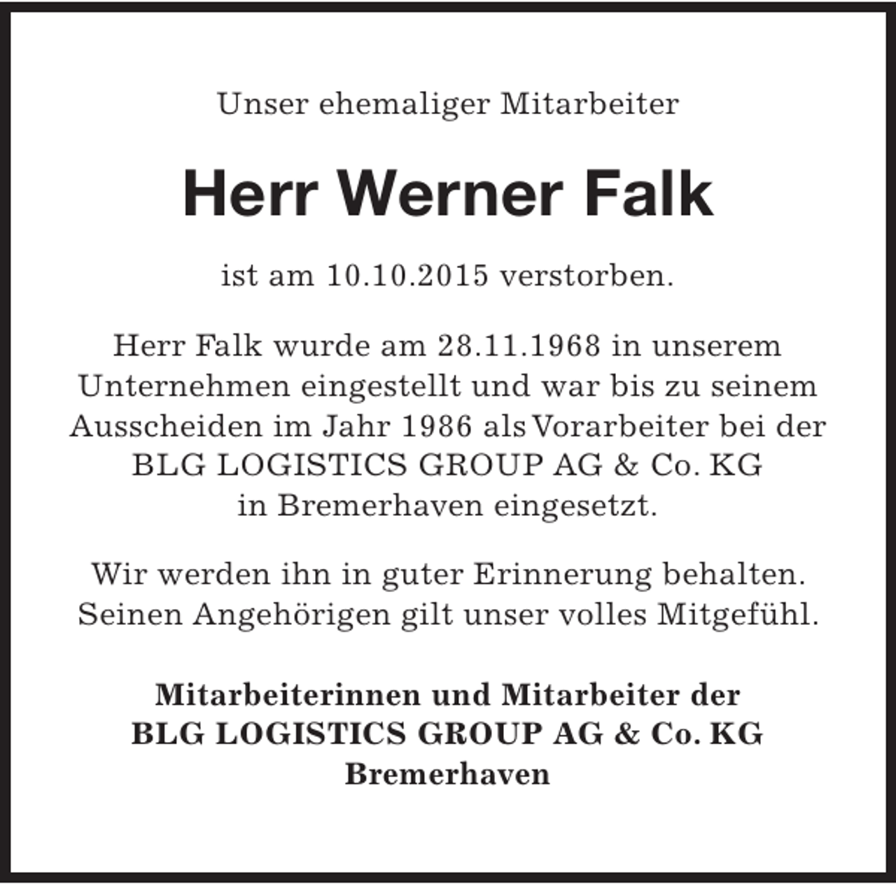 <p>Unser ehemaliger Mitarbeiter</p><p>Herr Werner Falk<br />ist am 10.10.2015 verstorben.<br />Herr Falk wurde am 28.11.1968 in unserem<br />Unternehmen eingestellt und war bis zu seinem<br />Ausscheiden im Jahr 1986 als Vorarbeiter bei der<br />BLG LOGISTICS GROUP AG &amp; Co. KG<br />in Bremerhaven eingesetzt.<br />Wir werden ihn in guter Erinnerung behalten.<br />Seinen Angehörigen gilt unser volles Mitgefühl.<br />Mitarbeiterinnen und Mitarbeiter der<br />BLG LOGISTICS GROUP AG &amp; Co. KG<br />Bremerhaven</p>