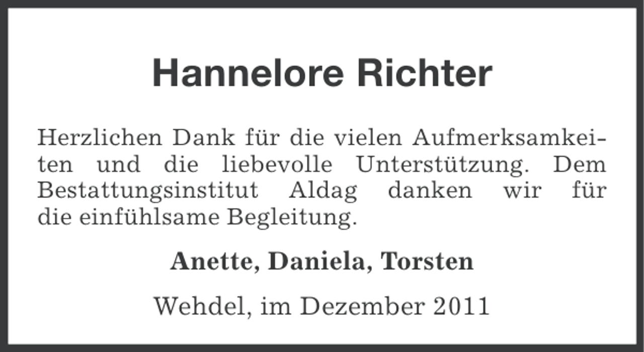 <p>Hannelore Richter<br />Herzlichen Dank für die vielen Aufmerksamkeiten und die liebevolle Unterstützung. Dem<br />Bestattungsinstitut Aldag danken wir für<br />die einfühlsame Begleitung.</p><p>Anette, Daniela, Torsten<br />Wehdel, im Dezember 2011</p>