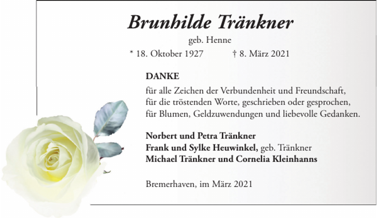 <p>Brunhilde Tränkner<br />geb. Henne<br />* 18. Oktober 1927<br />† 8. März 2021<br />DANKE<br />für alle Zeichen der Verbundenheit und Freundschaft,<br />für die tröstenden Worte, geschrieben oder gesprochen,<br />für Blumen, Geldzuwendungen und liebevolle Gedanken.<br />Norbert und Petra Tränkner<br />Frank und Sylke Heuwinkel, geb. Tränkner<br />Michael Tränkner und Cornelia Kleinhanns<br />Bremerhaven, im März 2021</p>