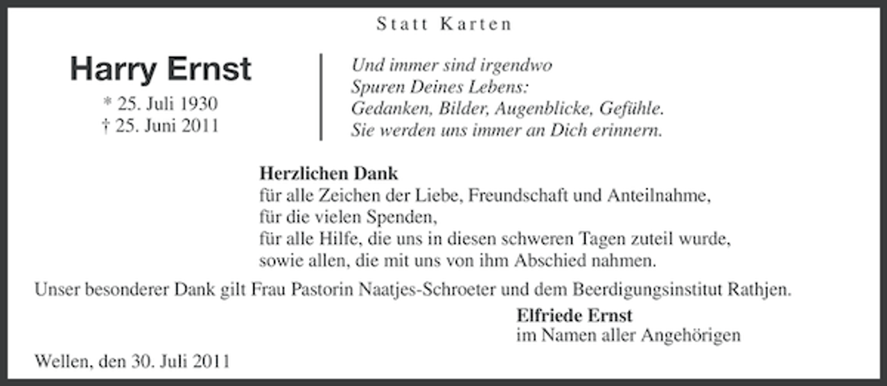 <p>Statt Karten</p><p>Harry Ernst<br />* 25. Juli 1930<br />† 25. Juni 2011</p><p>Und immer sind irgendwo<br />Spuren Deines Lebens:<br />Gedanken, Bilder, Augenblicke, Gefühle.<br />Sie werden uns immer an Dich erinnern.</p><p>Herzlichen Dank<br />für alle Zeichen der Liebe, Freundschaft und Anteilnahme,<br />für die vielen Spenden,<br />für alle Hilfe, die uns in diesen schweren Tagen zuteil wurde,<br />sowie allen, die mit uns von ihm Abschied nahmen.<br />Unser besonderer Dank gilt Frau Pastorin Naatjes-Schroeter und dem Beerdigungsinstitut Rathjen.<br />Elfriede Ernst<br />im Namen aller Angehörigen<br />Wellen, den 30. Juli 2011</p>
