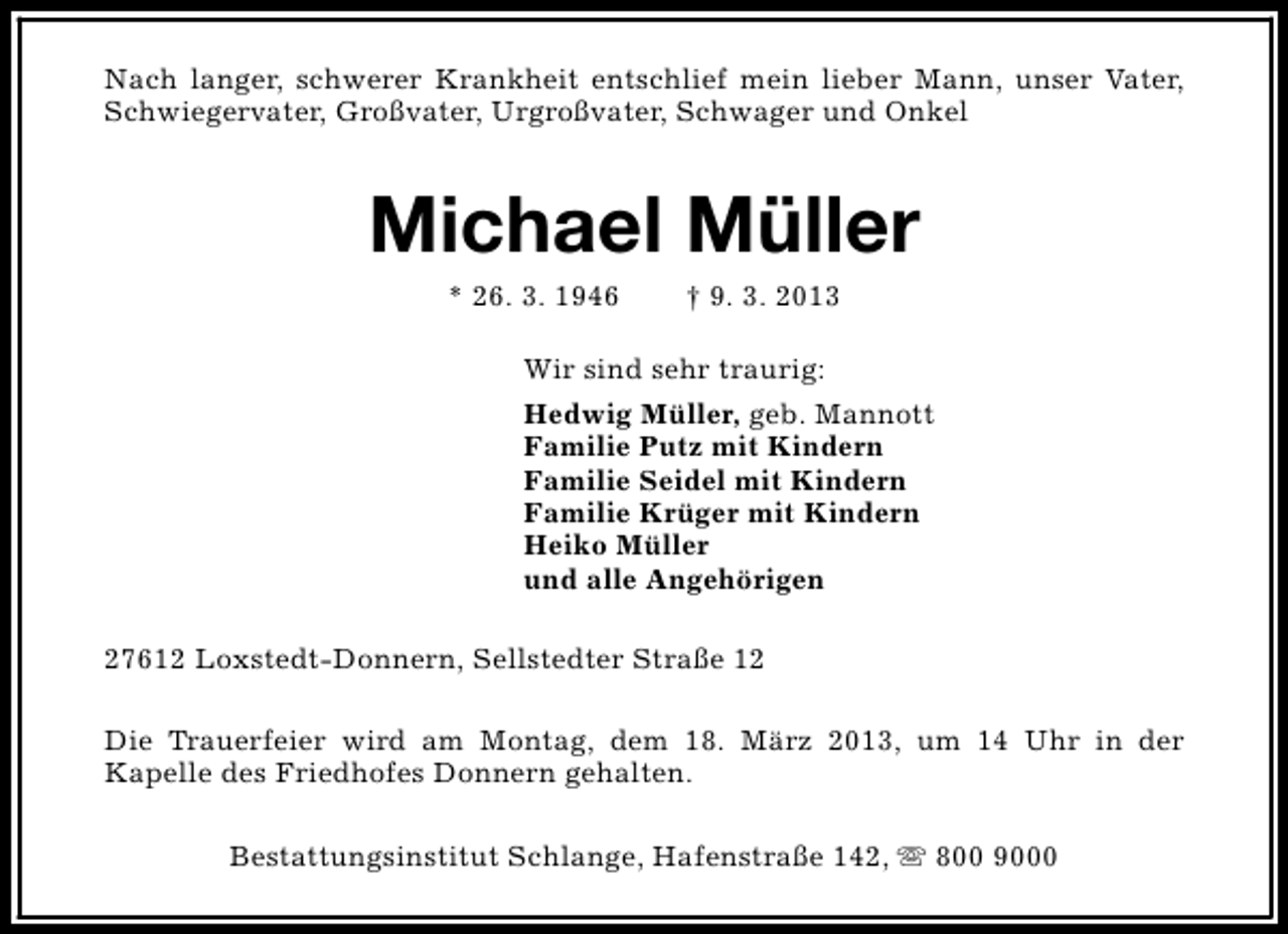 <p>Nach langer, schwerer Krankheit entschlief mein lieber Mann, unser Vater,<br />Schwiegervater, Großvater, Urgroßvater, Schwager und Onkel</p><p>Michael Müller<br />* 26. 3. 1946</p><p>† 9. 3. 2013</p><p>Wir sind sehr traurig:<br />Hedwig Müller, geb. Mannott<br />Familie Putz mit Kindern<br />Familie Seidel mit Kindern<br />Familie Krüger mit Kindern<br />Heiko Müller<br />und alle Angehörigen<br />27612 Loxstedt-Donnern, Sellstedter Straße 12<br />Die Trauerfeier wird am Montag, dem 18. März 2013, um 14 Uhr in der<br />Kapelle des Friedhofes Donnern gehalten.<br />Bestattungsinstitut Schlange, Hafenstraße 142, s 800 9000</p>