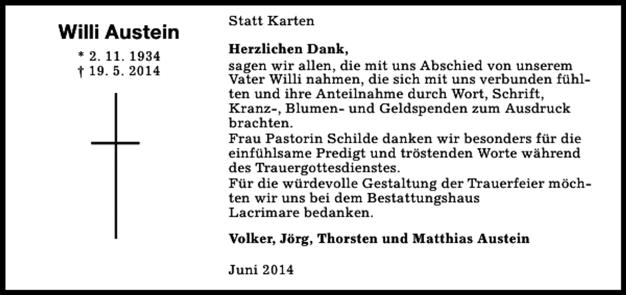 <p>Willi Austein<br />* 2. 11. 1934<br />† 19. 5. 2014</p><p>Statt Karten<br />Herzlichen Dank,<br />sagen wir allen, die mit uns Abschied von unserem<br />Vater Willi nahmen, die sich mit uns verbunden fühlten und ihre Anteilnahme durch Wort, Schrift,<br />Kranz-, Blumen- und Geldspenden zum Ausdruck<br />brachten.<br />Frau Pastorin Schilde danken wir besonders für die<br />einfühlsame Predigt und tröstenden Worte während<br />des Trauergottesdienstes.<br />Für die würdevolle Gestaltung der Trauerfeier möchten wir uns bei dem Bestattungshaus<br />Lacrimare bedanken.<br />Volker, Jörg, Thorsten und Matthias Austein<br />Juni 2014</p>