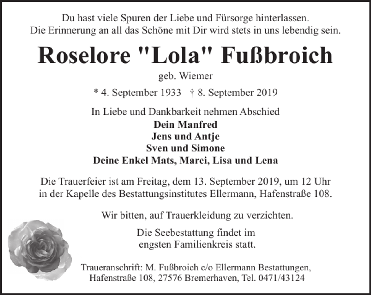 <p>Du hast viele Spuren der Liebe und Fürsorge hinterlassen.<br />Die Erinnerung an all das Schöne mit Dir wird stets in uns lebendig sein.</p><p>Roselore "Lola" Fußbroich<br />geb. Wiemer</p><p>* 4. September 1933 † 8. September 2019<br />In Liebe und Dankbarkeit nehmen Abschied<br />Dein Manfred<br />Jens und Antje<br />Sven und Simone<br />Deine Enkel Mats, Marei, Lisa und Lena<br />Die Trauerfeier ist am Freitag, dem 13. September 2019, um 12 Uhr<br />in der Kapelle des Bestattungsinstitutes Ellermann, Hafenstraße 108.<br />Wir bitten, auf Trauerkleidung zu verzichten.<br />Die Seebestattung findet im<br />engsten Familienkreis statt.<br />Traueranschrift: M. Fußbroich c/o Ellermann Bestattungen,<br />Hafenstraße 108, 27576 Bremerhaven, Tel. 0471/43124</p>