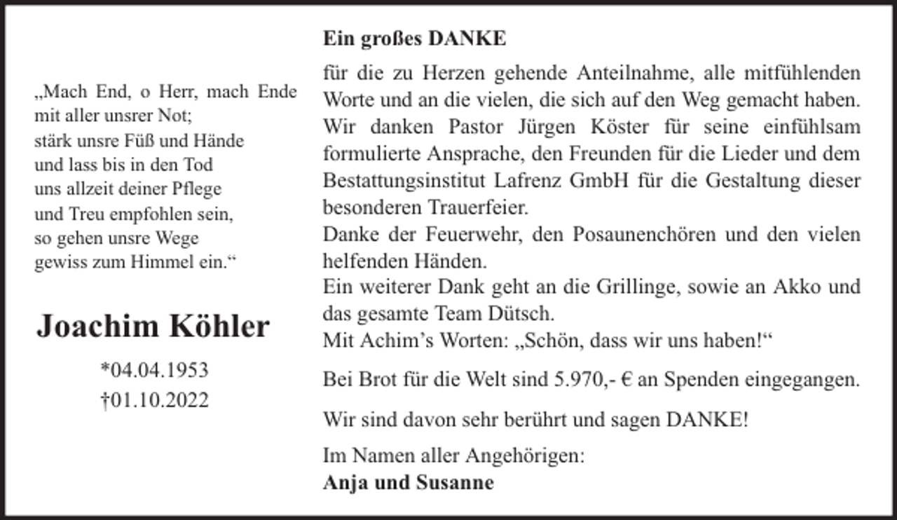 <p>Ein großes DANKE<br />„Mach End, o Herr, mach Ende<br />mit aller unsrer Not;<br />stärk unsre Füß und Hände<br />und lass bis in den Tod<br />uns allzeit deiner Pflege<br />und Treu empfohlen sein,<br />so gehen unsre Wege<br />gewiss zum Himmel ein.“</p><p>Joachim Köhler<br />*04.04.1953<br />†01.10.2022</p><p>für die zu Herzen gehende Anteilnahme, alle mitfühlenden<br />Worte und an die vielen, die sich auf den Weg gemacht haben.<br />Wir danken Pastor Jürgen Köster für seine einfühlsam<br />formulierte Ansprache, den Freunden für die Lieder und dem<br />Bestattungsinstitut Lafrenz GmbH für die Gestaltung dieser<br />besonderen Trauerfeier.<br />Danke der Feuerwehr, den Posaunenchören und den vielen<br />helfenden Händen.<br />Ein weiterer Dank geht an die Grillinge, sowie an Akko und<br />das gesamte Team Dütsch.<br />Mit Achim’s Worten: „Schön, dass wir uns haben!“<br />Bei Brot für die Welt sind 5.970,- € an Spenden eingegangen.<br />Wir sind davon sehr berührt und sagen DANKE!<br />Im Namen aller Angehörigen:<br />Anja und Susanne</p>