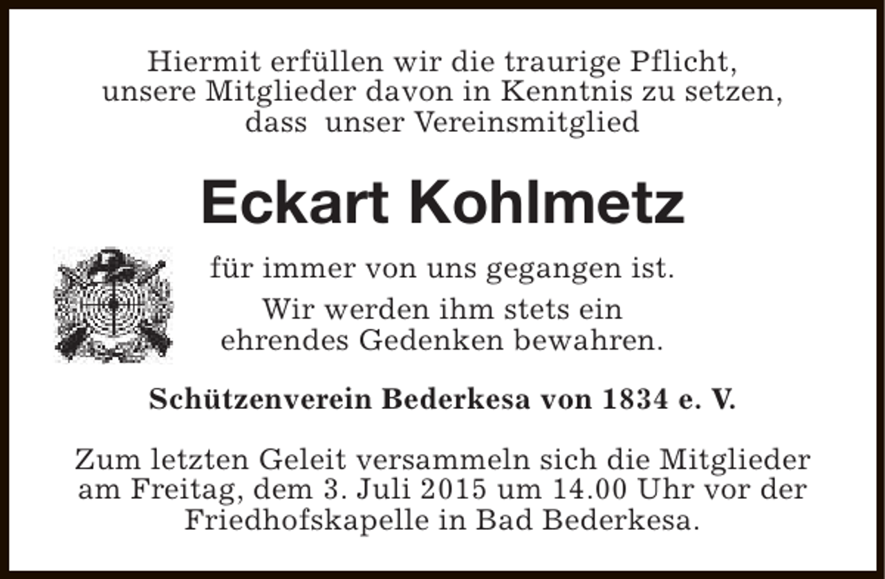 <p>Hiermit erfüllen wir die traurige Pflicht,<br />unsere Mitglieder davon in Kenntnis zu setzen,<br />dass unser Vereinsmitglied</p><p>Eckart Kohlmetz<br />für immer von uns gegangen ist.<br />Wir werden ihm stets ein<br />ehrendes Gedenken bewahren.<br />Schützenverein Bederkesa von 1834 e. V.<br />Zum letzten Geleit versammeln sich die Mitglieder<br />am Freitag, dem 3. Juli 2015 um 14.00 Uhr vor der<br />Friedhofskapelle in Bad Bederkesa.</p>