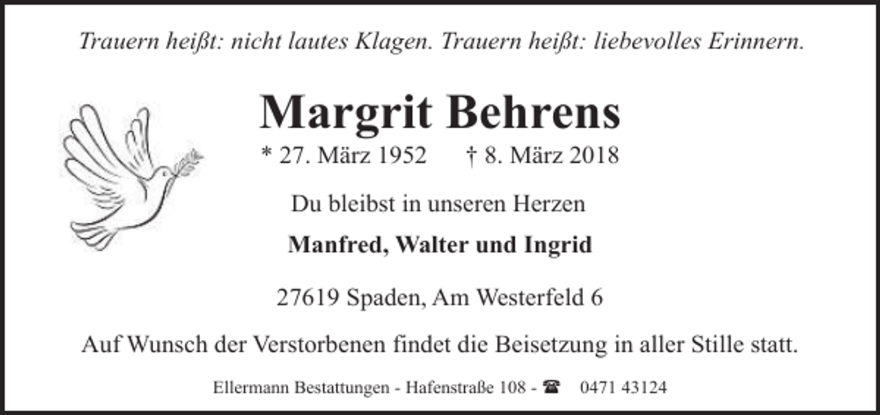 <p>Trauern heißt: nicht lautes Klagen. Trauern heißt: liebevolles Erinnern.</p><p>Margrit Behrens<br />* 27. März 1952</p><p>† 8. März 2018</p><p>Du bleibst in unseren Herzen<br />Manfred, Walter und Ingrid<br />27619 Spaden, Am Westerfeld 6<br />Auf Wunsch der Verstorbenen findet die Beisetzung in aller Stille statt.<br />Ellermann Bestattungen - Hafenstraße 108 - (</p><p>0471 43124</p>