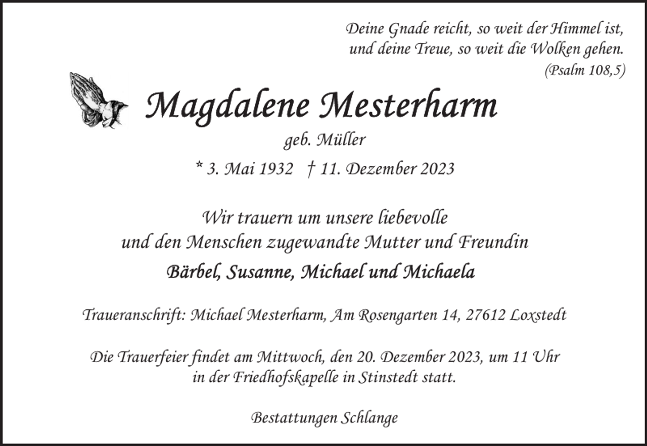 <p>Deine Gnade reicht, so weit der Himmel ist,<br />und deine Treue, so weit die Wolken gehen.</p><p>(Psalm 108,5)</p><p>geb. Müller<br />* 3. Mai 1932 † 11. Dezember 2023</p><p>Wir trauern um unsere liebevolle<br />und den Menschen zugewandte Mutter und Freundin<br />Traueranschrift: Michael Mesterharm, Am Rosengarten 14, 27612 Loxstedt<br />Die Trauerfeier findet am Mittwoch, den 20. Dezember 2023, um 11 Uhr<br />in der Friedhofskapelle in Stinstedt statt.<br />Bestattungen Schlange</p>