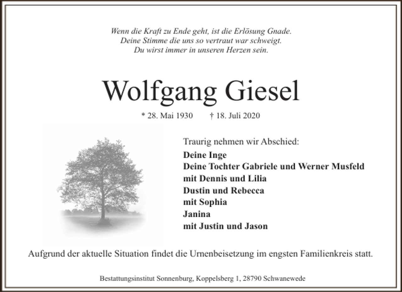 <p>Wenn die Kraft zu Ende geht, ist die Erlösung Gnade.<br />Deine Stimme die uns so vertraut war schweigt.<br />Du wirst immer in unseren Herzen sein.</p><p>Wolfgang Giesel<br />* 28. Mai 1930</p><p>† 18. Juli 2020</p><p>Traurig nehmen wir Abschied:<br />Deine Inge<br />Deine Tochter Gabriele und Werner Musfeld<br />mit Dennis und Lilia<br />Dustin und Rebecca<br />mit Sophia<br />Janina<br />mit Justin und Jason<br />Aufgrund der aktuelle Situation findet die Urnenbeisetzung im engsten Familienkreis statt.<br />Bestattungsinstitut Sonnenburg, Koppelsberg 1, 28790 Schwanewede</p>