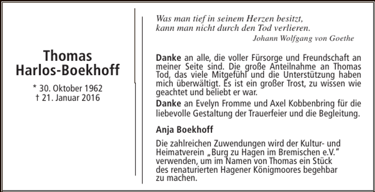 <p>Was man tief in seinem Herzen besitzt,<br />kann man nicht durch den Tod verlieren.</p><p>Johann Wolfgang von Goethe</p><p>Thomas<br />Harlos-Boekhoff<br />* 30. Oktober 1962<br />† 21. Januar 2016</p><p>Danke an alle, die voller Fürsorge und Freundschaft an<br />meiner Seite sind. Die große Anteilnahme an Thomas<br />Tod, das viele Mitgefühl und die Unterstützung haben<br />mich überwältigt. Es ist ein großer Trost, zu wissen wie<br />geachtet und beliebt er war.<br />Danke an Evelyn Fromme und Axel Kobbenbring für die<br />liebevolle Gestaltung der Trauerfeier und die Begleitung.<br />Anja Boekhoff<br />Die zahlreichen Zuwendungen wird der Kultur- und<br />Heimatverein „Burg zu Hagen im Bremischen e.V.“<br />verwenden, um im Namen von Thomas ein Stück<br />des renaturierten Hagener Königmoores begehbar<br />zu machen.</p>