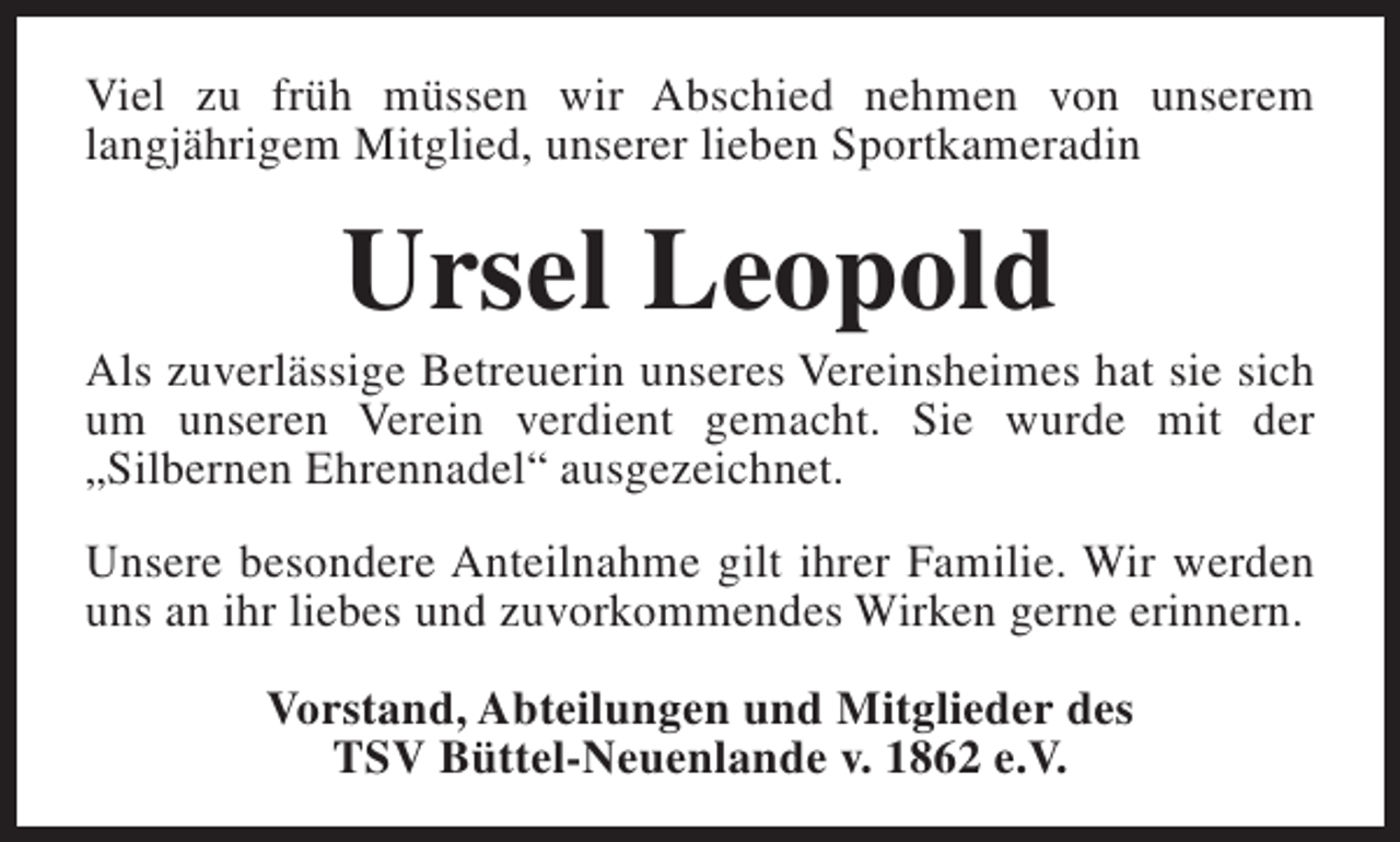 <p>Viel zu früh müssen wir Abschied nehmen von unserem<br />langjährigem Mitglied, unserer lieben Sportkameradin</p><p>Ursel Leopold</p><p>Als zuverlässige Betreuerin unseres Vereinsheimes hat sie sich<br />um unseren Verein verdient gemacht. Sie wurde mit der<br />„Silbernen Ehrennadel“ ausgezeichnet.<br />Unsere besondere Anteilnahme gilt ihrer Familie. Wir werden<br />uns an ihr liebes und zuvorkommendes Wirken gerne erinnern.<br />Vorstand, Abteilungen und Mitglieder des<br />TSV Büttel-Neuenlande v. 1862 e.V.</p>