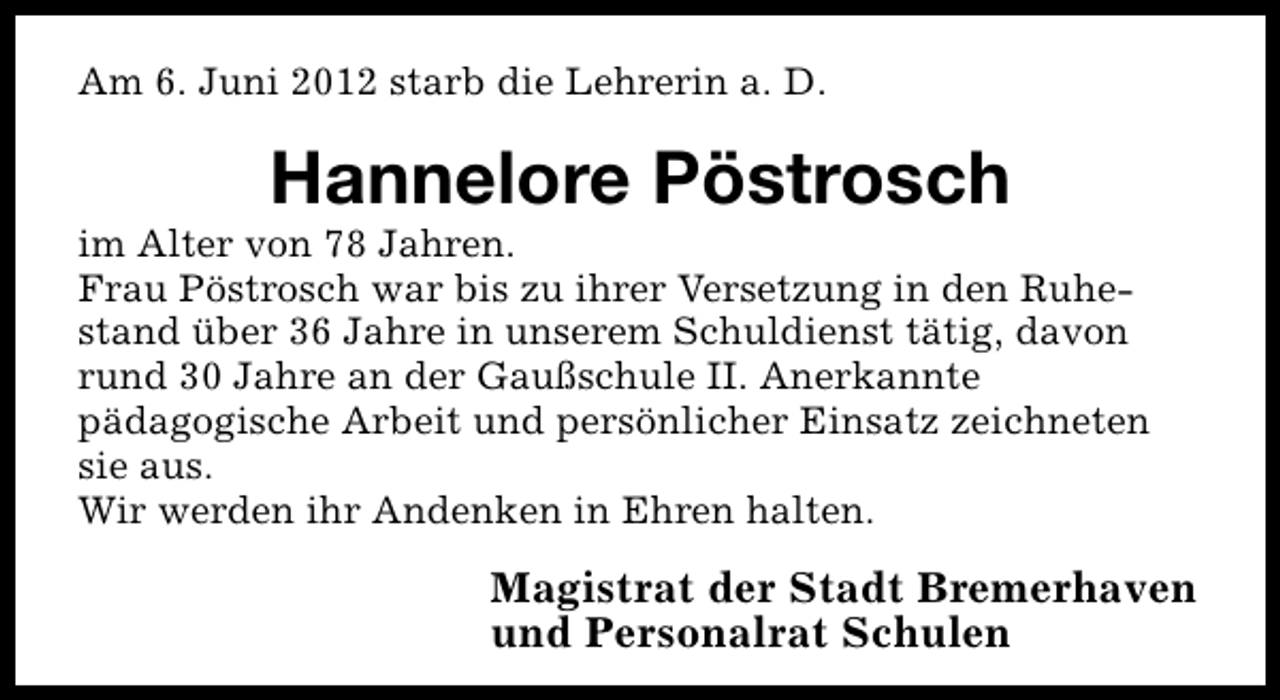 <p>Am 6. Juni 2012 starb die Lehrerin a. D.</p><p>Hannelore Pöstrosch</p><p>im Alter von 78 Jahren.<br />Frau Pöstrosch war bis zu ihrer Versetzung in den Ruhestand über 36 Jahre in unserem Schuldienst tätig, davon<br />rund 30 Jahre an der Gaußschule II. Anerkannte<br />pädagogische Arbeit und persönlicher Einsatz zeichneten<br />sie aus.<br />Wir werden ihr Andenken in Ehren halten.</p><p>Magistrat der Stadt Bremerhaven<br />und Personalrat Schulen</p>
