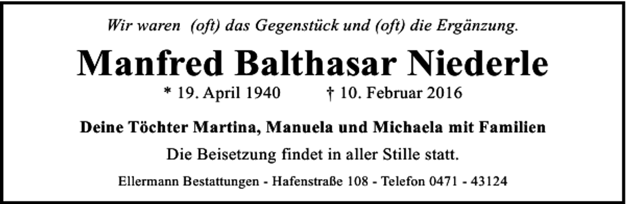 <p>Wir waren (oft) das Gegenstück und (oft) die Ergänzung.</p><p>Manfred Balthasar Niederle<br />* 19. April 1940</p><p>† 10. Februar 2016</p><p>Deine Töchter Martina, Manuela und Michaela mit Familien<br />Die Beisetzung findet in aller Stille statt.<br />Ellermann Bestattungen - Hafenstraße 108 - Telefon 0471 - 43124</p>