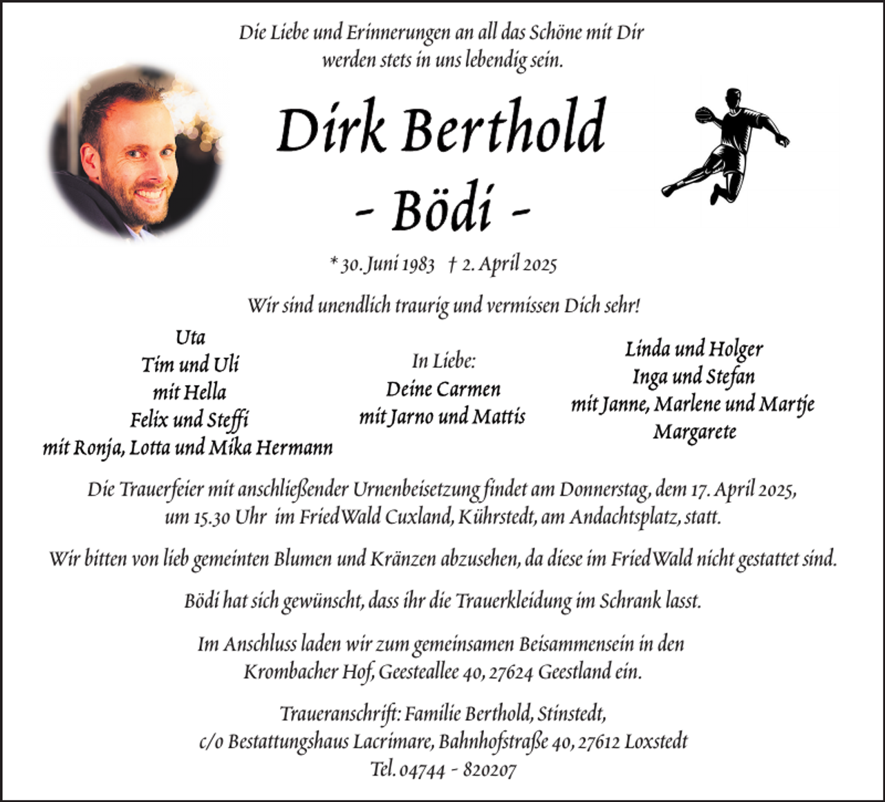 <p>Die Liebe und Erinnerungen an all das Schöne mit Dir<br />werden stets in uns lebendig sein.</p>
<p>* 30.Juni 1983 † 2.April 2025<br />Wir sind unendlich traurig und vermissen Dich sehr!<br />In Liebe:</p>
<p>Die Trauerfeier mit anschließender Urnenbeisetzung findet am Donnerstag,dem 17.April 2025,<br />um 15.30 Uhr im FriedWald Cuxland,Kührstedt,am Andachtsplatz,statt.<br />Wir bitten von lieb gemeinten Blumen und Kränzen abzusehen,da diese im FriedWald nicht gestattet sind.<br />Bödi hat sich gewünscht,dass ihr die Trauerkleidung im Schrank lasst.<br />Im Anschluss laden wir zum gemeinsamen Beisammensein in den<br />Krombacher Hof,Geesteallee 40,27624 Geestland ein.<br />Traueranschrift:Familie Berthold,Stinstedt,<br />c/o Bestattungshaus Lacrimare,Bahnhofstraße 40,27612 Loxstedt<br />Tel.04744 - 820207</p>