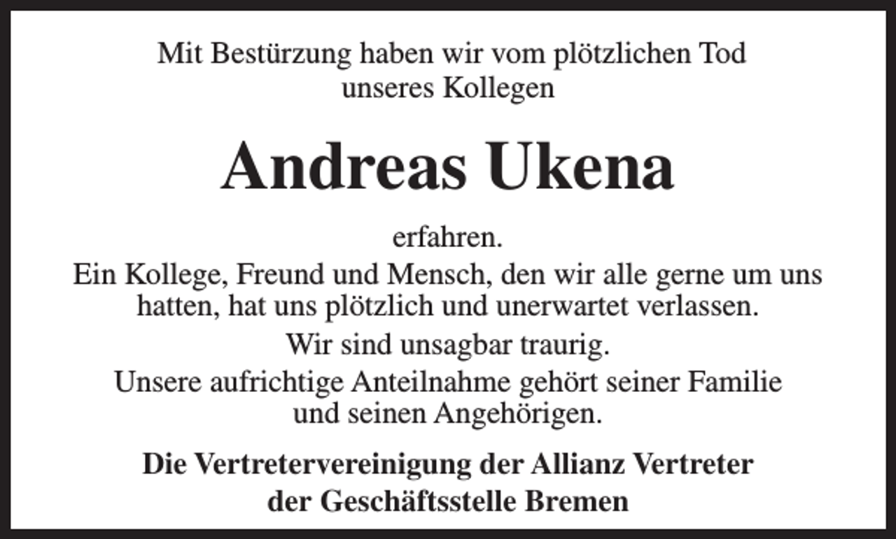 <p>Mit Bestürzung haben wir vom plötzlichen Tod<br />unseres Kollegen</p><p>Andreas Ukena<br />erfahren.<br />Ein Kollege, Freund und Mensch, den wir alle gerne um uns<br />hatten, hat uns plötzlich und unerwartet verlassen.<br />Wir sind unsagbar traurig.<br />Unsere aufrichtige Anteilnahme gehört seiner Familie<br />und seinen Angehörigen.<br />Die Vertretervereinigung der Allianz Vertreter<br />der Geschäftsstelle Bremen</p>