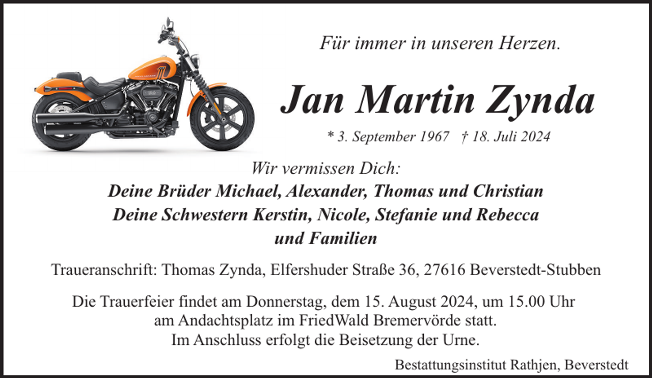 <p>Für immer in unseren Herzen.</p><p>Jan Martin Zynda<br />* 3. September 1967 † 18. Juli 2024</p><p>Wir vermissen Dich:<br />Deine Brüder Michael, Alexander, Thomas und Christian<br />Deine Schwestern Kerstin, Nicole, Stefanie und Rebecca<br />und Familien<br />Traueranschrift: Thomas Zynda, Elfershuder Straße 36, 27616 Beverstedt-Stubben<br />Die Trauerfeier findet am Donnerstag, dem 15. August 2024, um 15.00 Uhr<br />am Andachtsplatz im FriedWald Bremervörde statt.<br />Im Anschluss erfolgt die Beisetzung der Urne.<br />Bestattungsinstitut Rathjen, Beverstedt</p>