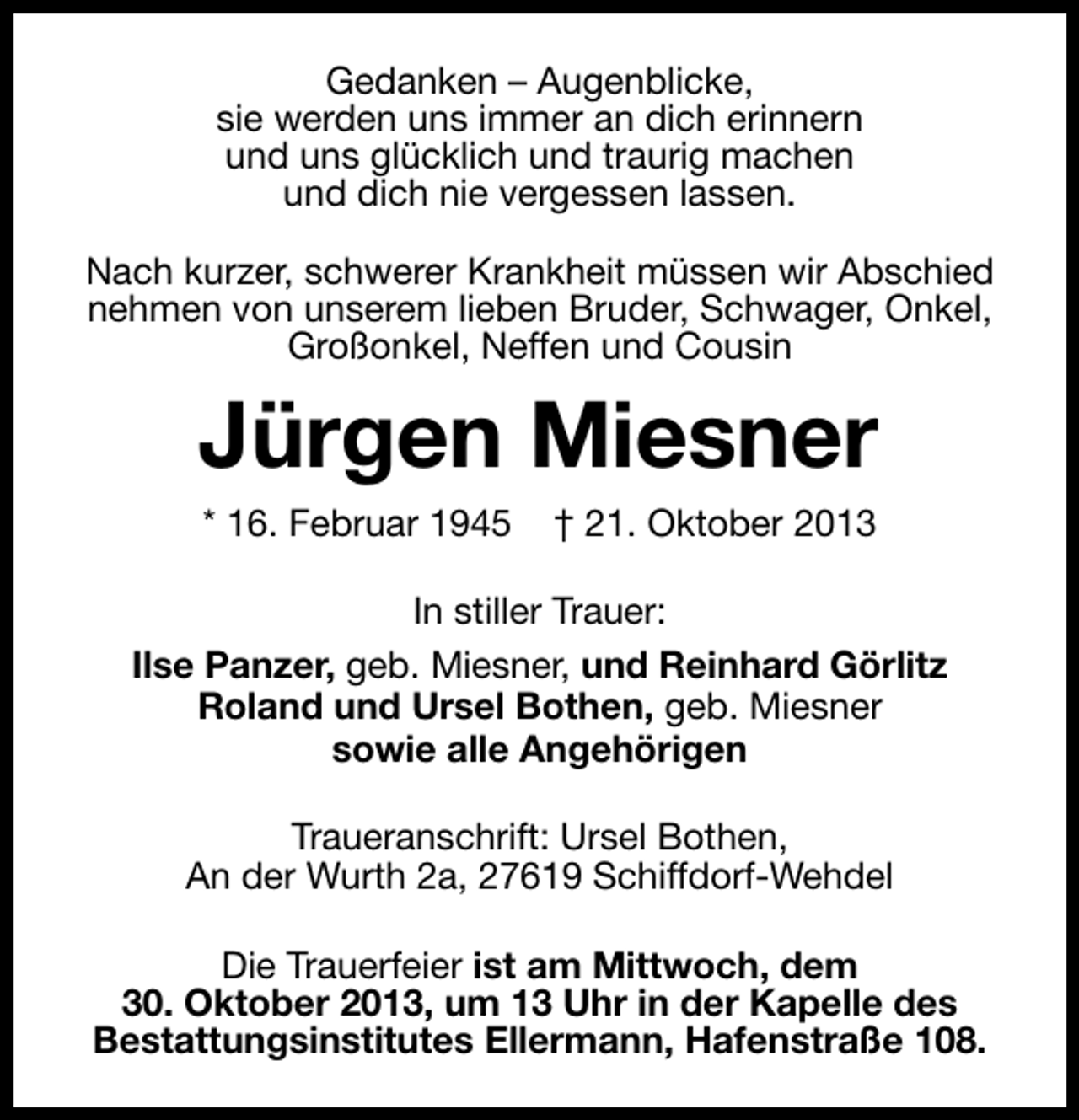 <p>Gedanken – Augenblicke,<br />sie werden uns immer an dich erinnern<br />und uns glücklich und traurig machen<br />und dich nie vergessen lassen.<br />Nach kurzer, schwerer Krankheit müssen wir Abschied<br />nehmen von unserem lieben Bruder, Schwager, Onkel,<br />Großonkel, Neffen und Cousin</p><p>Jürgen Miesner<br />* 16. Februar 1945</p><p>† 21. Oktober 2013</p><p>In stiller Trauer:<br />Ilse Panzer, geb. Miesner, und Reinhard Görlitz<br />Roland und Ursel Bothen, geb. Miesner<br />sowie alle Angehörigen<br />Traueranschrift: Ursel Bothen,<br />An der Wurth 2a, 27619 Schiffdorf-Wehdel<br />Die Trauerfeier ist am Mittwoch, dem<br />30. Oktober 2013, um 13 Uhr in der Kapelle des<br />Bestattungsinstitutes Ellermann, Hafenstraße 108.</p>