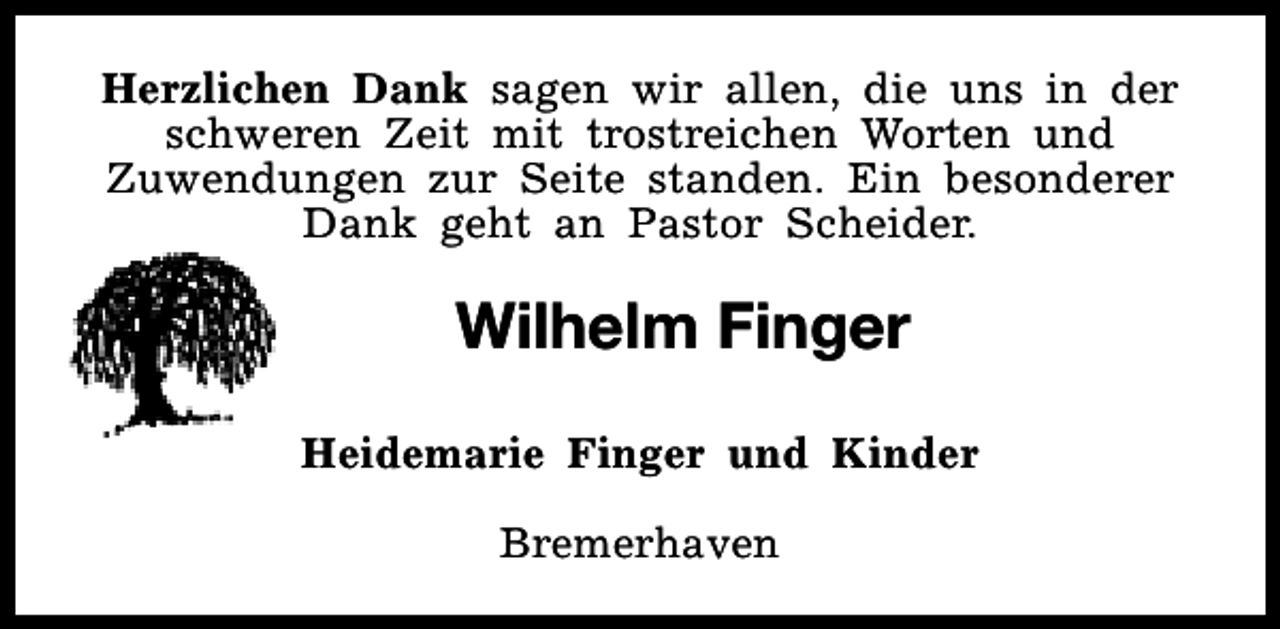 <p>Herzlichen Dank sagen wir allen, die uns in der<br />schweren Zeit mit trostreichen Worten und<br />Zuwendungen zur Seite standen. Ein besonderer<br />Dank geht an Pastor Scheider.</p><p>Wilhelm Finger<br />Heidemarie Finger und Kinder<br />Bremerhaven</p>