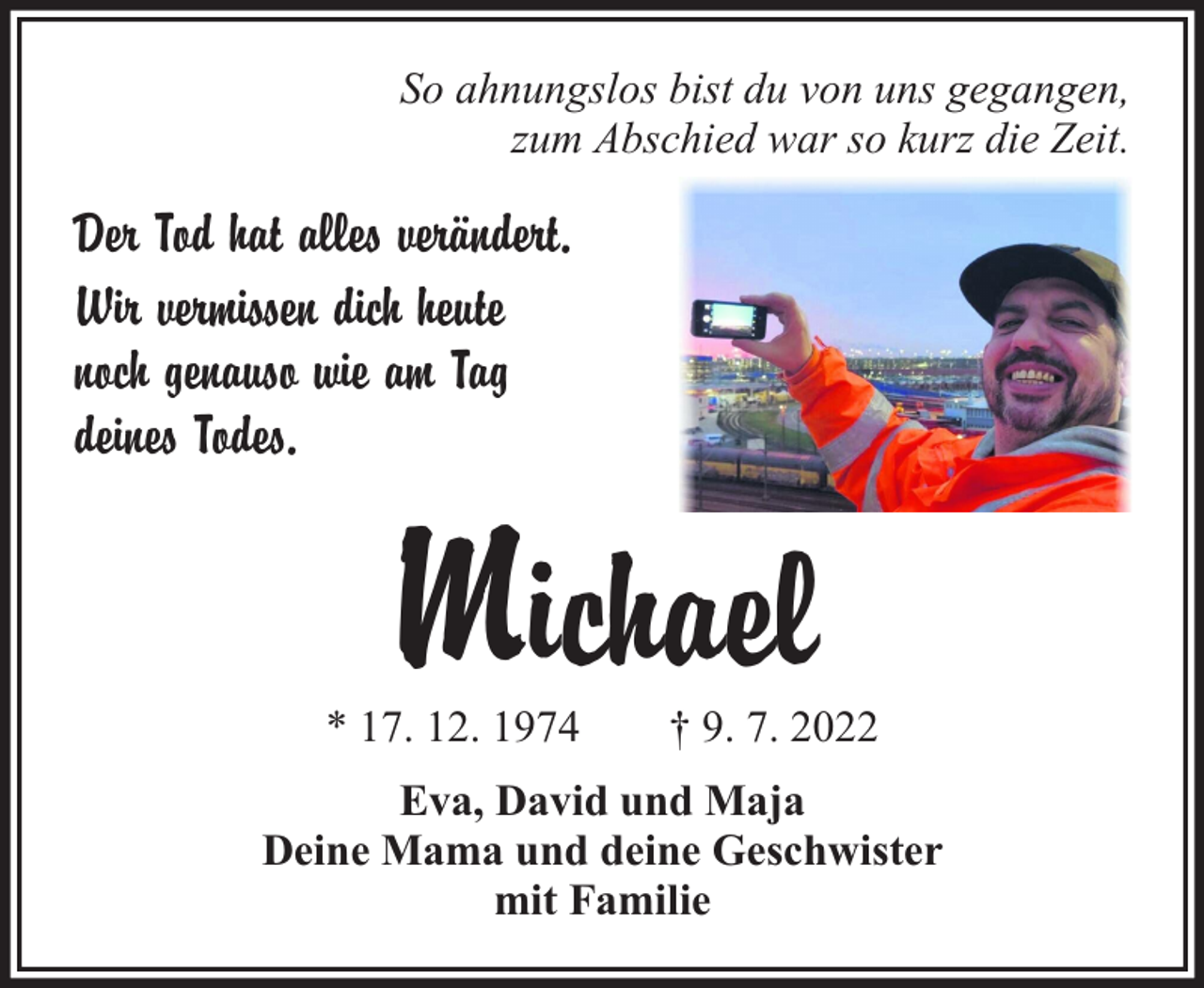 <p>So ahnungslos bist du von uns gegangen,<br />zum Abschied war so kurz die Zeit.</p><p>Der Tod hat alles verändert.<br />Wir vermissen dich heute<br />noch genauso wie am Tag<br />deines Todes.</p><p>Michael</p><p>* 17. 12. 1974</p><p>† 9. 7. 2022</p><p>Eva, David und Maja<br />Deine Mama und deine Geschwister<br />mit Familie</p>