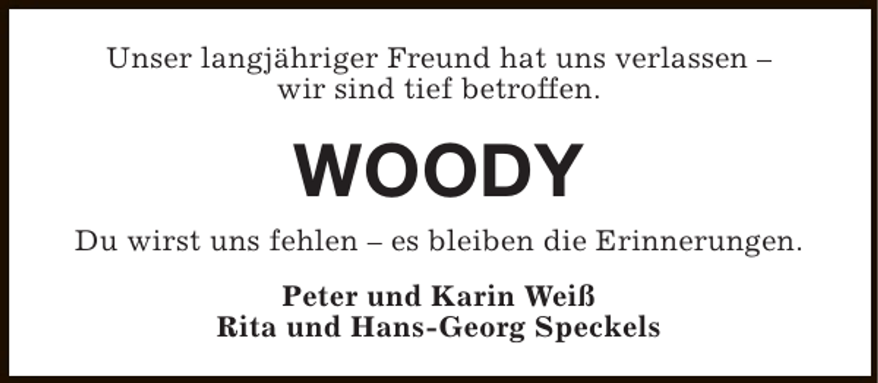 <p>Unser langjähriger Freund hat uns verlassen –<br />wir sind tief betroffen.</p><p>WOODY</p><p>Du wirst uns fehlen – es bleiben die Erinnerungen.<br />Peter und Karin Weiß<br />Rita und Hans-Georg Speckels</p>