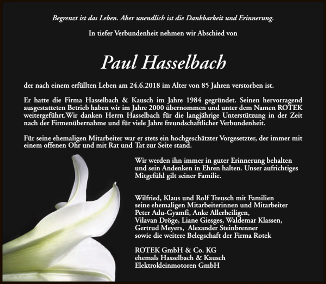 <p>Begrenzt ist das Leben. Aber unendlich ist die Dankbarkeit und Erinnerung.<br />In tiefer Verbundenheit nehmen wir Abschied von</p><p>Paul Hasselbach<br />der nach einem erfüllten Leben am 24.6.2018 im Alter von 85 Jahren verstorben ist.<br />Er hatte die Firma Hasselbach &amp; Kausch im Jahre 1984 gegründet. Seinen hervorragend<br />ausgestatteten Betrieb haben wir im Jahre 2000 übernommen und unter dem Namen ROTEK<br />weitergeführt.Wir danken Herrn Hasselbach für die langjährige Unterstützung in der Zeit<br />nach der Firmenübernahme und für viele Jahre freundschaftlicher Verbundenheit.<br />Für seine ehemaligen Mitarbeiter war er stets ein hochgeschätzter Vorgesetzter, der immer mit<br />einem offenen Ohr und mit Rat und Tat zur Seite stand.<br />Wir werden ihn immer in guter Erinnerung behalten<br />und sein Andenken in Ehren halten. Unser aufrichtiges<br />Mitgefühl gilt seiner Familie.<br />Wilfried, Klaus und Rolf Treusch mit Familien<br />seine ehemaligen Mitarbeiterinnen und Mitarbeiter<br />Peter Adu-Gyamfi, Anke Allerheiligen,<br />Vilavan Dröge, Liane Giesges, Waldemar Klassen,<br />Gertrud Meyers, Alexander Steinbrenner<br />sowie die weitere Belegschaft der Firma Rotek<br />ROTEK GmbH &amp; Co. KG<br />ehemals Hasselbach &amp; Kausch<br />Elektrokleinmotoren GmbH</p>
