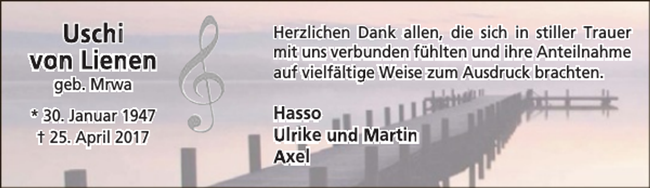 <p>Uschi<br />von Lienen</p><p>Herzlichen Dank allen, die sich in stiller Trauer<br />mit uns verbunden fühlten und ihre Anteilnahme<br />auf vielfältige Weise zum Ausdruck brachten.</p><p>* 30. Januar 1947<br />† 25. April 2017</p><p>Hasso<br />Ulrrike und Marrtin<br />n<br />Axel</p><p>geb. Mrwa</p>