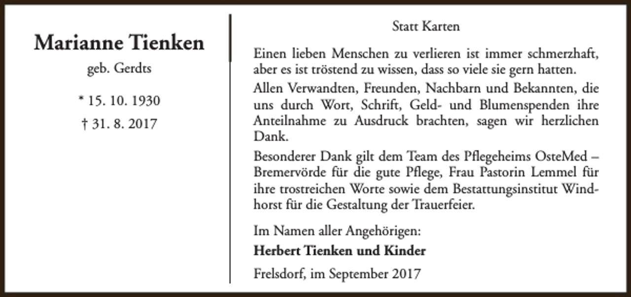 <p>Marianne Tienken<br />geb. Gerdts<br />* 15. 10. 1930<br />† 31. 8. 2017</p><p>Statt Karten<br />Einen lieben Menschen zu verlieren ist immer schmerzhaft,<br />aber es ist tröstend zu wissen, dass so viele sie gern hatten.<br />Allen Verwandten, Freunden, Nachbarn und Bekannten, die<br />uns durch Wort, Schrift, Geld- und Blumenspenden ihre<br />Anteilnahme zu Ausdruck brachten, sagen wir herzlichen<br />Dank.<br />Besonderer Dank gilt dem Team des Pflegeheims OsteMed –<br />Bremervörde für die gute Pflege, Frau Pastorin Lemmel für<br />ihre trostreichen Worte sowie dem Bestattungsinstitut Windhorst für die Gestaltung der Trauerfeier.<br />Im Namen aller Angehörigen:<br />Herbert Tienken und Kinder<br />Frelsdorf, im September 2017</p>