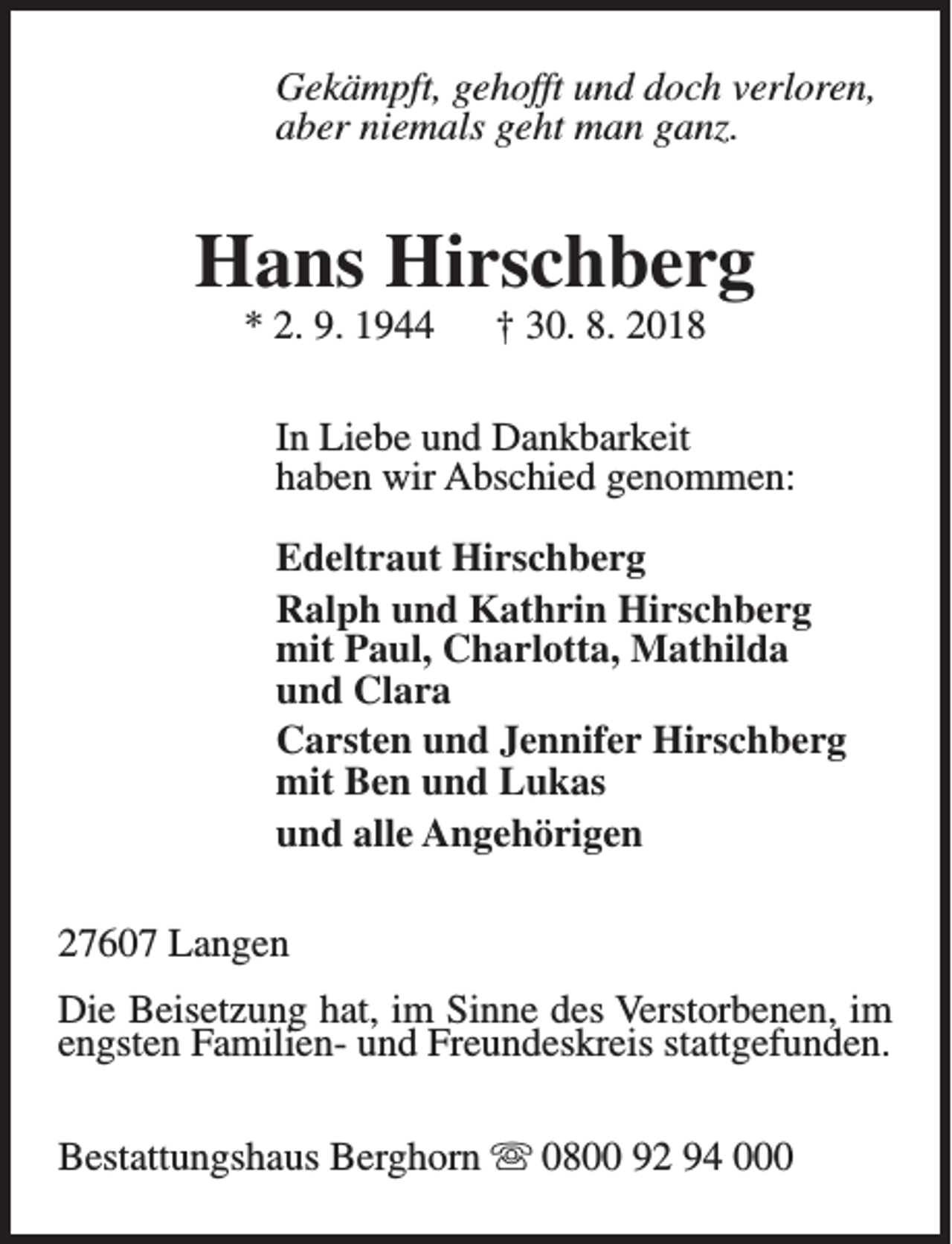 <p>Gekämpft, gehofft und doch verloren,<br />aber niemals geht man ganz.</p><p>Hans Hirschberg<br />* 2. 9. 1944</p><p>† 30. 8. 2018</p><p>In Liebe und Dankbarkeit<br />haben wir Abschied genommen:<br />Edeltraut Hirschberg<br />Ralph und Kathrin Hirschberg<br />mit Paul, Charlotta, Mathilda<br />und Clara<br />Carsten und Jennifer Hirschberg<br />mit Ben und Lukas<br />und alle Angehörigen<br />27607 Langen<br />Die Beisetzung hat, im Sinne des Verstorbenen, im<br />engsten Familien- und Freundeskreis stattgefunden.<br />Bestattungshaus Berghorn s 0800 92 94 000</p>