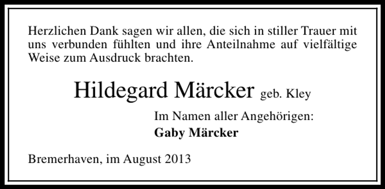<p>Herzlichen Dank sagen wir allen, die sich in stiller Trauer mit<br />uns verbunden fühlten und ihre Anteilnahme auf vielfältige<br />Weise zum Ausdruck brachten.</p><p>Hildegard Märcker geb. Kley<br />Im Namen aller Angehörigen:<br />Gaby Märcker<br />Bremerhaven, im August 2013</p>