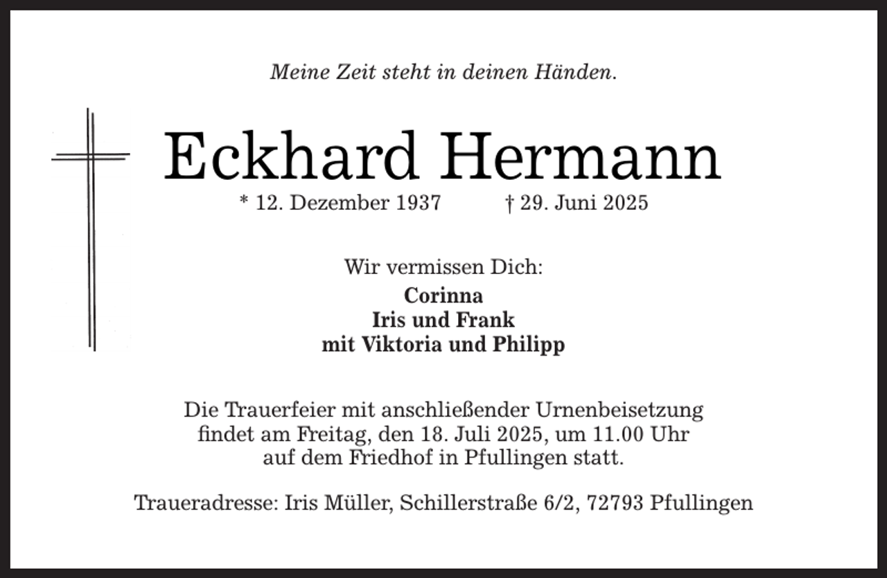 <p>Meine Zeit steht in deinen Händen.</p><p>Eckhard Hermann<br />* 12. Dezember 1937</p><p>† 29. Juni 2025</p><p>Wir vermissen Dich:<br />Corinna<br />Iris und Frank<br />mit Viktoria und Philipp<br />Die Trauerfeier mit anschließender Urnenbeisetzung<br />ﬁndet am Freitag, den 18. Juli 2025, um 11.00 Uhr<br />auf dem Friedhof in Pfullingen statt.<br />Traueradresse: Iris Müller, Schillerstraße 6/2, 72793 Pfullingen</p>