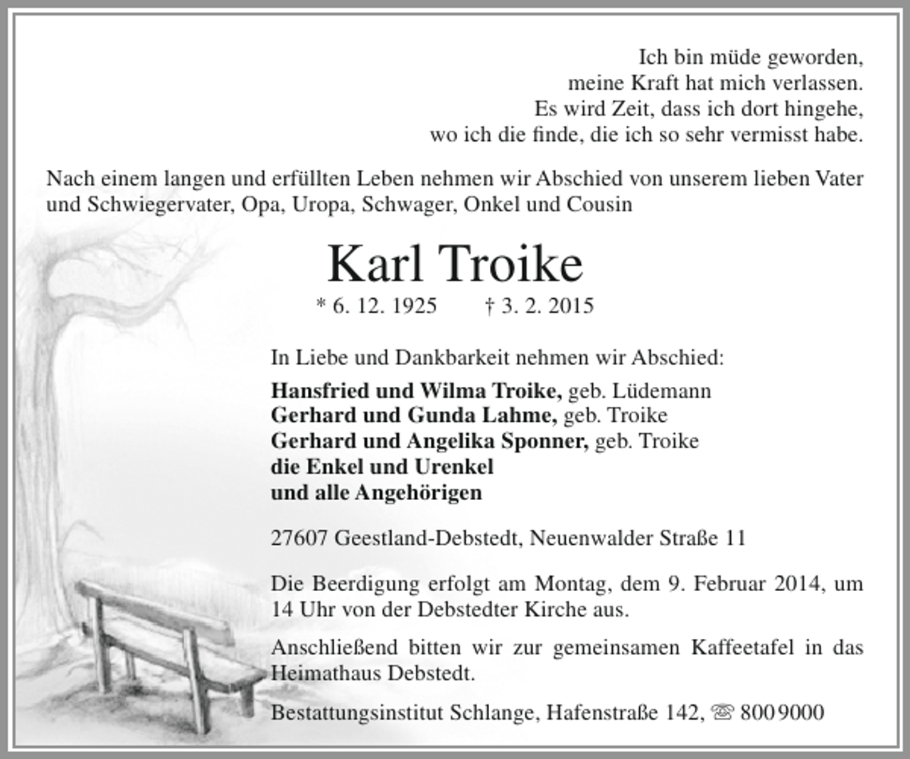 <p>Ich bin müde geworden,<br />meine Kraft hat mich verlassen.<br />Es wird Zeit, dass ich dort hingehe,<br />wo ich die finde, die ich so sehr vermisst habe.<br />Nach einem langen und erfüllten Leben nehmen wir Abschied von unserem lieben Vater<br />und Schwiegervater, Opa, Uropa, Schwager, Onkel und Cousin</p><p>Karl Troike</p><p>* 6. 12. 1925</p><p>† 3. 2. 2015</p><p>In Liebe und Dankbarkeit nehmen wir Abschied:<br />Hansfried und Wilma Troike, geb. Lüdemann<br />Gerhard und Gunda Lahme, geb. Troike<br />Gerhard und Angelika Sponner, geb. Troike<br />die Enkel und Urenkel<br />und alle Angehörigen<br />27607 Geestland-Debstedt, Neuenwalder Straße 11<br />Die Beerdigung erfolgt am Montag, dem 9. Februar 2014, um<br />14 Uhr von der Debstedter Kirche aus.<br />Anschließend bitten wir zur gemeinsamen Kaffeetafel in das<br />Heimathaus Debstedt.<br />Bestattungsinstitut Schlange, Hafenstraße 142,  800 9000</p>