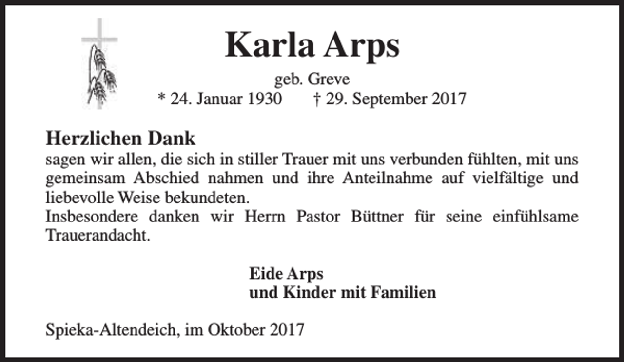 <p>Karla Arps</p><p>geb. Greve<br />* 24. Januar 1930<br />† 29. September 2017</p><p>Herzlichen Dank</p><p>sagen wir allen, die sich in stiller Trauer mit uns verbunden fühlten, mit uns<br />gemeinsam Abschied nahmen und ihre Anteilnahme auf vielfältige und<br />liebevolle Weise bekundeten.<br />Insbesondere danken wir Herrn Pastor Büttner für seine einfühlsame<br />Trauerandacht.<br />Eide Arps<br />und Kinder mit Familien<br />Spieka-Altendeich, im Oktober 2017</p>