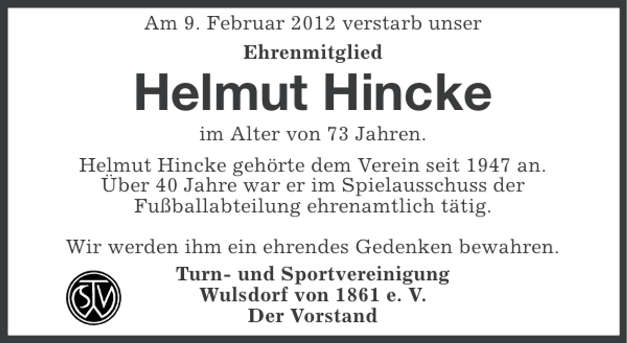 <p>Am 9. Februar 2012 verstarb unser<br />Ehrenmitglied</p><p>Helmut Hincke<br />im Alter von 73 Jahren.<br />Helmut Hincke gehörte dem Verein seit 1947 an.<br />Über 40 Jahre war er im Spielausschuss der<br />Fußballabteilung ehrenamtlich tätig.<br />Wir werden ihm ein ehrendes Gedenken bewahren.<br />Turn- und Sportvereinigung<br />Wulsdorf von 1861 e. V.<br />Der Vorstand</p>