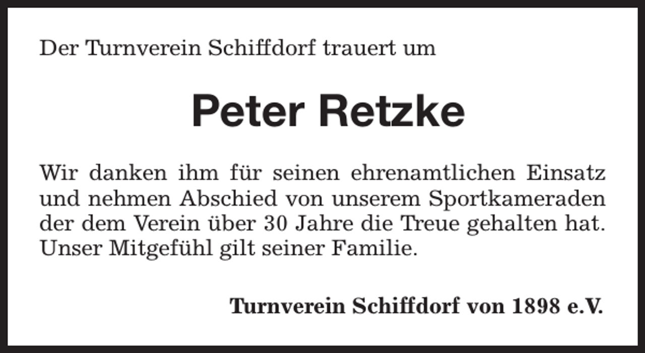 <p>Der Turnverein Schiffdorf trauert um</p><p>Peter Retzke<br />Wir danken ihm für seinen ehrenamtlichen Einsatz<br />und nehmen Abschied von unserem Sportkameraden<br />der dem Verein über 30 Jahre die Treue gehalten hat.<br />Unser Mitgefühl gilt seiner Familie.<br />Turnverein Schiffdorf von 1898 e.V.</p>