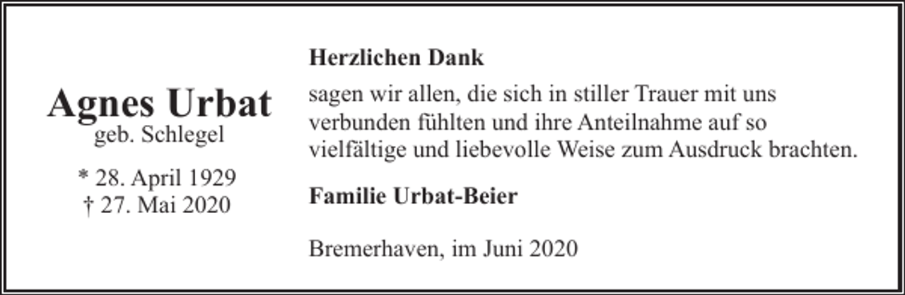 <p>Herzlichen Dank</p><p>Agnes Urbat<br />geb. Schlegel</p><p>* 28. April 1929<br />† 27. Mai 2020</p><p>sagen wir allen, die sich in stiller Trauer mit uns<br />verbunden fühlten und ihre Anteilnahme auf so<br />vielfältige und liebevolle Weise zum Ausdruck brachten.<br />Familie Urbat-Beier<br />Bremerhaven, im Juni 2020</p>