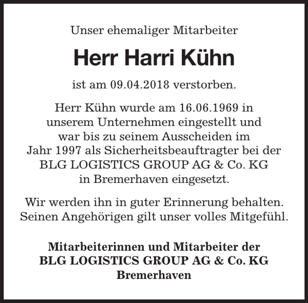 <p>Unser ehemaliger Mitarbeiter</p><p>Herr Harri Kühn<br />ist am 09.04.2018 verstorben.<br />Herr Kühn wurde am 16.06.1969 in<br />unserem Unternehmen eingestellt und<br />war bis zu seinem Ausscheiden im<br />Jahr 1997 als Sicherheitsbeauftragter bei der<br />BLG LOGISTICS GROUP AG &amp; Co. KG<br />in Bremerhaven eingesetzt.<br />Wir werden ihn in guter Erinnerung behalten.<br />Seinen Angehörigen gilt unser volles Mitgefühl.<br />Mitarbeiterinnen und Mitarbeiter der<br />BLG LOGISTICS GROUP AG &amp; Co. KG<br />Bremerhaven</p>