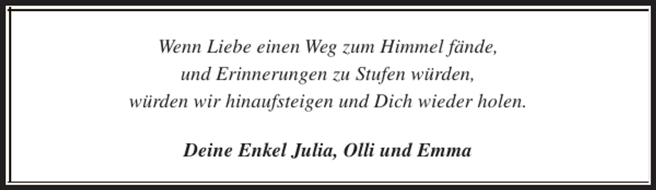<p>Wenn Liebe einen Weg zum Himmel fände,<br />und Erinnerungen zu Stufen würden,<br />würden wir hinaufsteigen und Dich wieder holen.<br />Deine Enkel Julia, Olli und Emma</p>
