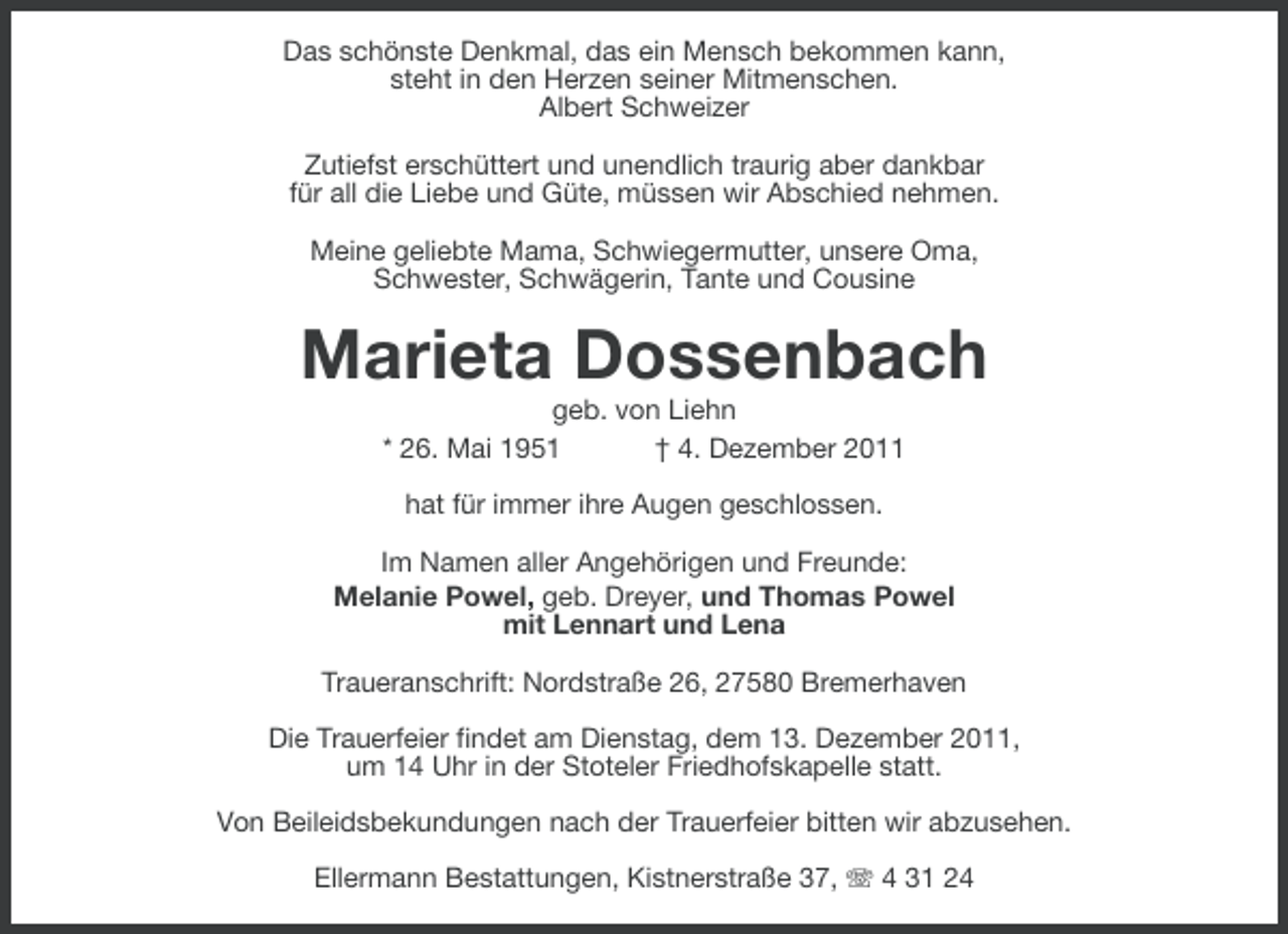 <p>Das schönste Denkmal, das ein Mensch bekommen kann,<br />steht in den Herzen seiner Mitmenschen.<br />Albert Schweizer<br />Zutiefst erschüttert und unendlich traurig aber dankbar<br />für all die Liebe und Güte, müssen wir Abschied nehmen.<br />Meine geliebte Mama, Schwiegermutter, unsere Oma,<br />Schwester, Schwägerin, Tante und Cousine</p><p>Marieta Dossenbach<br />geb. von Liehn<br />* 26. Mai 1951<br />† 4. Dezember 2011<br />hat für immer ihre Augen geschlossen.<br />Im Namen aller Angehörigen und Freunde:<br />Melanie Powel, geb. Dreyer, und Thomas Powel<br />mit Lennart und Lena<br />Traueranschrift: Nordstraße 26, 27580 Bremerhaven<br />Die Trauerfeier findet am Dienstag, dem 13. Dezember 2011,<br />um 14 Uhr in der Stoteler Friedhofskapelle statt.<br />Von Beileidsbekundungen nach der Trauerfeier bitten wir abzusehen.<br />Ellermann Bestattungen, Kistnerstraße 37, 4 31 24</p>