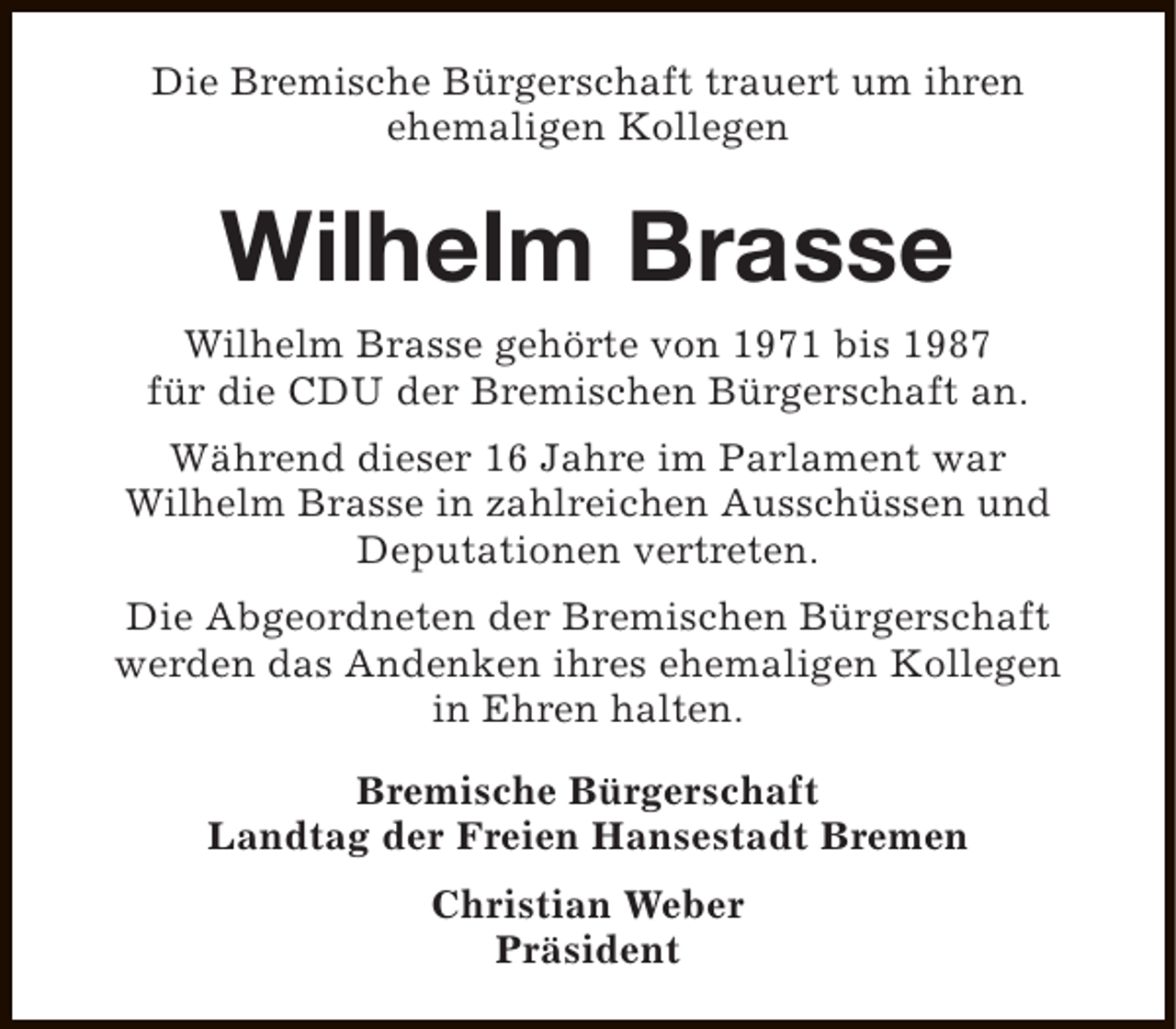 <p>Die Bremische Bürgerschaft trauert um ihren<br />ehemaligen Kollegen</p><p>Wilhelm Brasse<br />Wilhelm Brasse gehörte von 1971 bis 1987<br />für die CDU der Bremischen Bürgerschaft an.<br />Während dieser 16 Jahre im Parlament war<br />Wilhelm Brasse in zahlreichen Ausschüssen und<br />Deputationen vertreten.<br />Die Abgeordneten der Bremischen Bürgerschaft<br />werden das Andenken ihres ehemaligen Kollegen<br />in Ehren halten.<br />Bremische Bürgerschaft<br />Landtag der Freien Hansestadt Bremen<br />Christian Weber<br />Präsident</p>