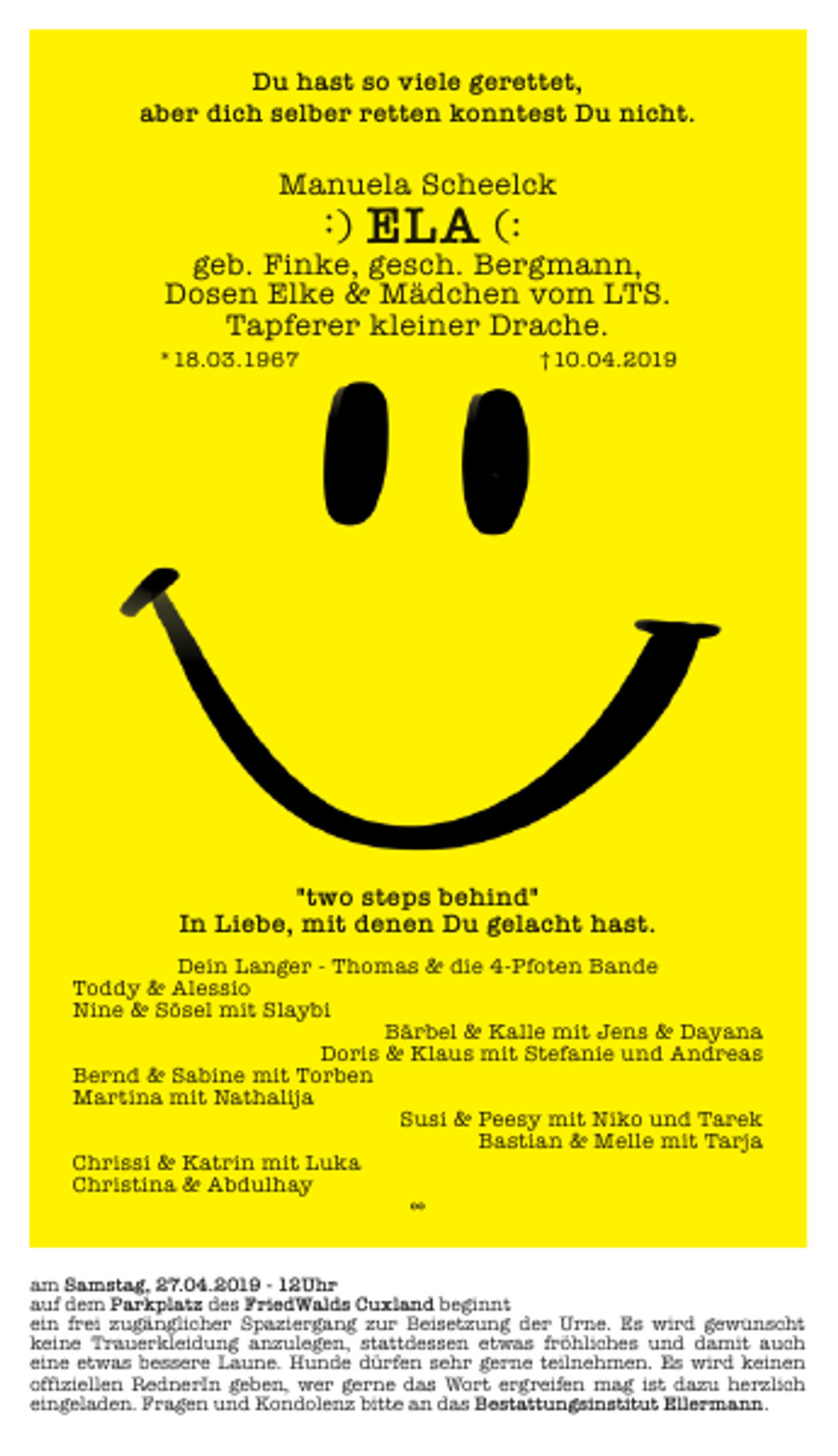 <p>Du hast so viele gerettet,<br />aber dich selber retten konntest Du nicht.</p>
<p>Manuela Scheelck</p>
<p>︓)</p>
<p>ELA (:</p>
<p>geb. Finke, gesch. Bergmann,<br />Dosen Elke &amp; Mädchen vom LTS.<br />Tapferer kleiner Drache.</p>
<p>*18.03.1967</p>
<p>†10.04.2019</p>
<p>"two steps behind"<br />In Liebe, mit denen Du gelacht hast.<br />Dein Langer - Thomas &amp; die 4-Pfoten Bande<br />Toddy &amp; Alessio<br />Nine &amp; Sösel mit Slaybi<br />Bärbel &amp; Kalle mit Jens &amp; Dayana<br />Doris &amp; Klaus mit Stefanie und Andreas<br />Bernd &amp; Sabine mit Torben<br />Martina mit Nathalija<br />Susi &amp; Peesy mit Niko und Tarek<br />Bastian &amp; Melle mit Tarja<br />Chrissi &amp; Katrin mit Luka<br />Christina &amp; Abdulhay<br />∞<br />am Samstag, 27.04.2019 - 12Uhr<br />auf dem Parkplatz des FriedWalds Cuxland beginnt<br />ein frei zugänglicher Spaziergang zur Beisetzung der Urne. Es wird gew<br />wü<br />ünscht<br />keine Trauerkleidung anzulegen, stattdessen etwas fröhliches und damit auch<br />eine etwas bessere Laune. Hunde dürfen sehr gerne teilnehmen. Es wird keinen<br />oﬃziellen RednerIn geben, wer gerne das Wort ergreifen mag ist dazu herzlich<br />eingeladen. Fragen und Kondolenz bitte an das Bestattungsinstitut Ellermann.</p>