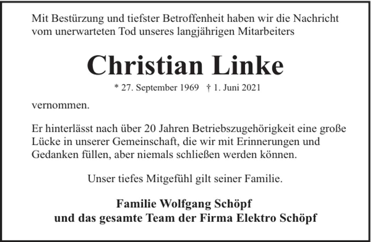 <p>Mit Bestürzung und tiefster Betroffenheit haben wir die Nachricht<br />vom unerwarteten Tod unseres langjährigen Mitarbeiters</p><p>Christian Linke<br />* 27. September 1969 † 1. Juni 2021</p><p>vernommen.<br />Er hinterlässt nach über 20 Jahren Betriebszugehörigkeit eine große<br />Lücke in unserer Gemeinschaft, die wir mit Erinnerungen und<br />Gedanken füllen, aber niemals schließen werden können.<br />Unser tiefes Mitgefühl gilt seiner Familie.</p><p>Familie Wolfgang Schöpf<br />und das gesamte Team der Firma Elektro Schöpf</p>