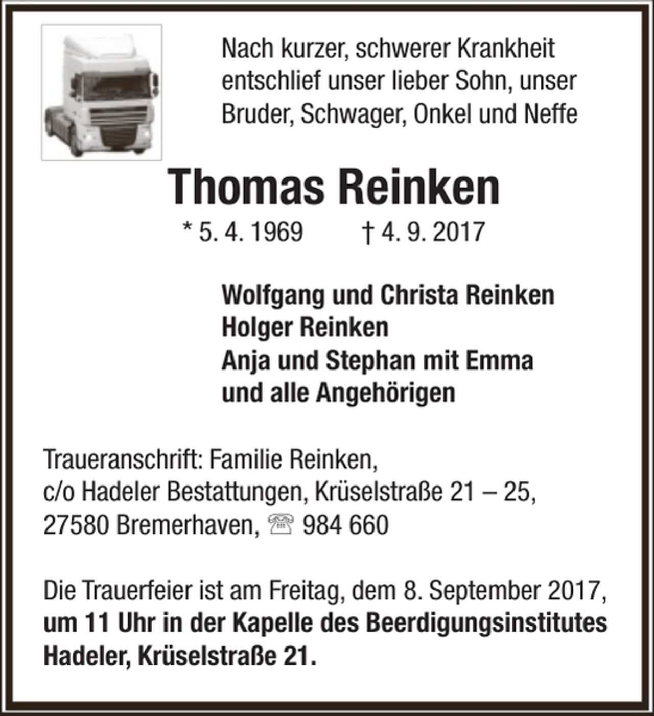 <p>Nach kurzer, schwerer Krankheit<br />entschlief unser lieber Sohn, unser<br />Bruder, Schwager, Onkel und Neffe</p><p>Thomas Reinken<br />* 5. 4. 1969</p><p>† 4. 9. 2017</p><p>Wolfgang und Christa Reinken<br />Holger Reinken<br />Anja und Stephan mit Emma<br />und alle Angehörigen<br />Traueranschrift: Familie Reinken,<br />c/o Hadeler Bestattungen, Krüselstraße 21 – 25,<br />27580 Bremerhaven,  984 660<br />Die Trauerfeier ist am Freitag, dem 8. September 2017,<br />um 11 Uhr in der Kapelle des Beerdigungsinstitutes<br />Hadeler, Krüselstraße 21.</p>