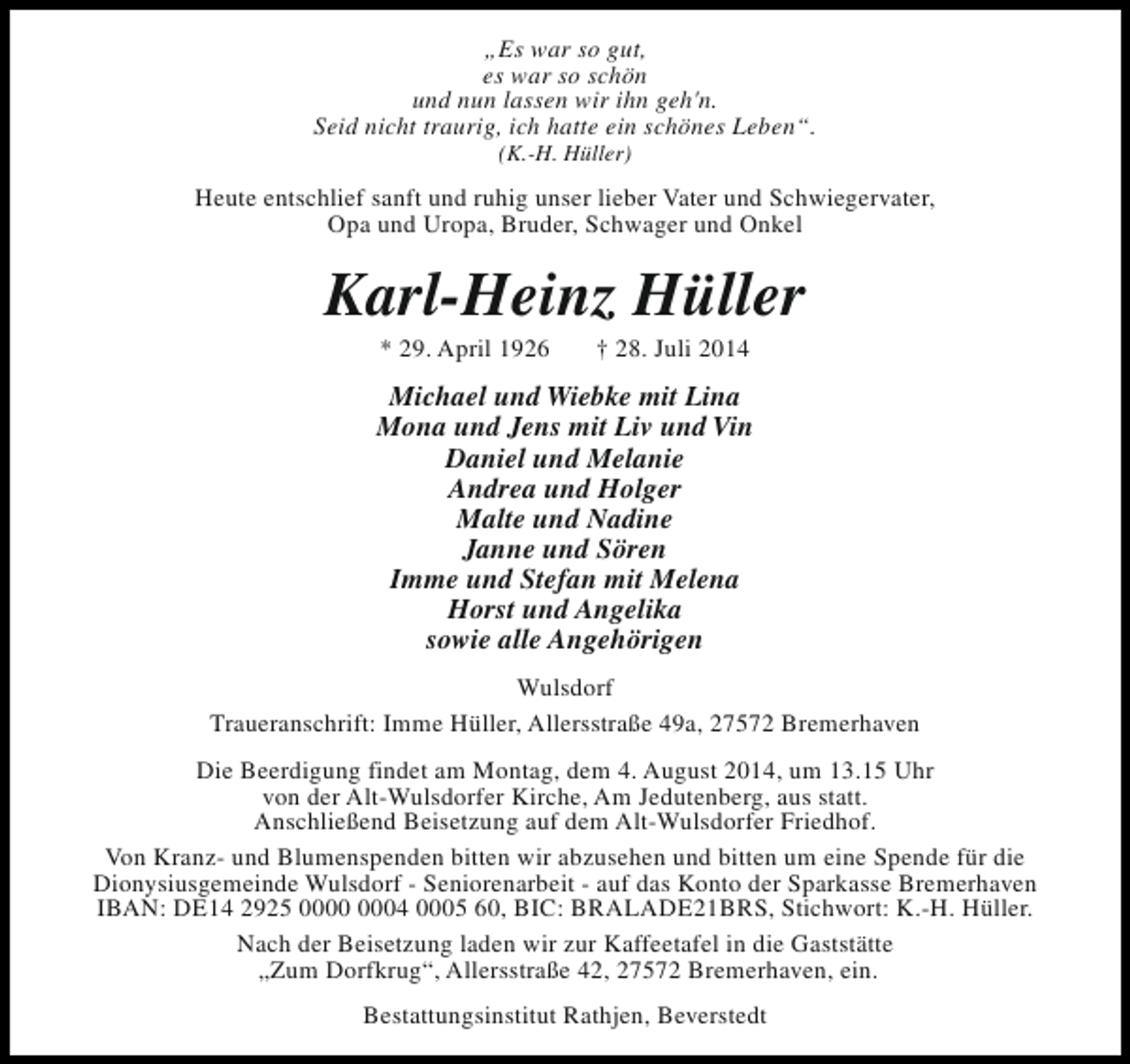<p>„Es war so gut,<br />es war so schön<br />und nun lassen wir ihn geh'n.<br />Seid nicht traurig, ich hatte ein schönes Leben“.<br />(K.-H. Hüller)</p><p>Heute entschlief sanft und ruhig unser lieber Vater und Schwiegervater,<br />Opa und Uropa, Bruder, Schwager und Onkel</p><p>Karl-Heinz Hüller<br />* 29. April 1926</p><p>† 28. Juli 2014</p><p>Michael und Wiebke mit Lina<br />Mona und Jens mit Liv und Vin<br />Daniel und Melanie<br />Andrea und Holger<br />Malte und Nadine<br />Janne und Sören<br />Imme und Stefan mit Melena<br />Horst und Angelika<br />sowie alle Angehörigen<br />Wulsdorf<br />Traueranschrift: Imme Hüller, Allersstraße 49a, 27572 Bremerhaven<br />Die Beerdigung findet am Montag, dem 4. August 2014, um 13.15 Uhr<br />von der Alt-Wulsdorfer Kirche, Am Jedutenberg, aus statt.<br />Anschließend Beisetzung auf dem Alt-Wulsdorfer Friedhof.<br />Von Kranz- und Blumenspenden bitten wir abzusehen und bitten um eine Spende für die<br />Dionysiusgemeinde Wulsdorf - Seniorenarbeit - auf das Konto der Sparkasse Bremerhaven<br />IBAN: DE14 2925 04 0005 60, BIC: BRALADE21BRS, Stichwort: K.-H. Hüller.<br />Nach der Beisetzung laden wir zur Kaffeetafel in die Gaststätte<br />„Zum Dorfkrug“, Allersstraße 42, 27572 Bremerhaven, ein.<br />Bestattungsinstitut Rathjen, Beverstedt</p>