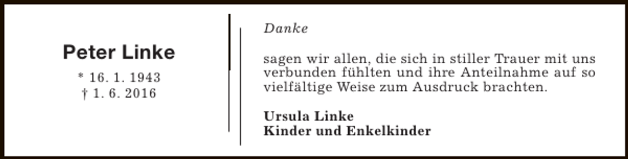 <p>Danke</p><p>Peter Linke<br />* 16. 1. 1943<br />† 1. 6. 2016</p><p>sagen wir allen, die sich in stiller Trauer mit uns<br />verbunden fühlten und ihre Anteilnahme auf so<br />vielfältige Weise zum Ausdruck brachten.<br />Ursula Linke<br />Kinder und Enkelkinder</p>